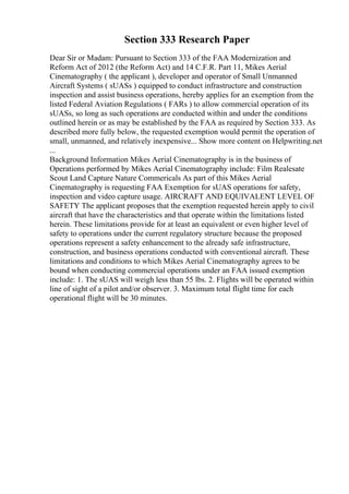 Section 333 Research Paper
Dear Sir or Madam: Pursuant to Section 333 of the FAA Modernization and
Reform Act of 2012 (the Reform Act) and 14 C.F.R. Part 11, Mikes Aerial
Cinematography ( the applicant ), developer and operator of Small Unmanned
Aircraft Systems ( sUASs ) equipped to conduct infrastructure and construction
inspection and assist business operations, hereby applies for an exemption from the
listed Federal Aviation Regulations ( FARs ) to allow commercial operation of its
sUASs, so long as such operations are conducted within and under the conditions
outlined herein or as may be established by the FAA as required by Section 333. As
described more fully below, the requested exemption would permit the operation of
small, unmanned, and relatively inexpensive... Show more content on Helpwriting.net
...
Background Information Mikes Aerial Cinematography is in the business of
Operations performed by Mikes Aerial Cinematography include: Film Realesate
Scout Land Capture Nature Commericals As part of this Mikes Aerial
Cinematography is requesting FAA Exemption for sUAS operations for safety,
inspection and video capture usage. AIRCRAFT AND EQUIVALENT LEVEL OF
SAFETY The applicant proposes that the exemption requested herein apply to civil
aircraft that have the characteristics and that operate within the limitations listed
herein. These limitations provide for at least an equivalent or even higher level of
safety to operations under the current regulatory structure because the proposed
operations represent a safety enhancement to the already safe infrastructure,
construction, and business operations conducted with conventional aircraft. These
limitations and conditions to which Mikes Aerial Cinematography agrees to be
bound when conducting commercial operations under an FAA issued exemption
include: 1. The sUAS will weigh less than 55 lbs. 2. Flights will be operated within
line of sight of a pilot and/or observer. 3. Maximum total flight time for each
operational flight will be 30 minutes.
 