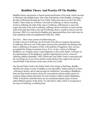 Buddhist Theory And Practice Of The Buddha
Buddhist theory and practice is based around purification of the mind, which can lead
to liberation and enlightenment. One of the foundations of the Buddha s teachings is
the idea of liberation through the Four Noble Truths (also known as the Four Holy
Truths). These truths are as follows: the truth of suffering, in which everything
involves suffering; the truth of the cause of suffering, suffering has a cause and
origin; the truth of the end of suffering, suffering can be overcome or cured; and the
truth of the path that leads to the end of suffering, there is a path to refocus your life
(Gowans, 2003). It is said that the Buddha only appreciated these four truths once he
had completely achieved enlightenment (MЕ«ller, 1890).
The First ... Show more content on Helpwriting.net ...
In order to let go of suffering, one first needs to be able to recognize the presence
of suffering. However, one of the major concerns that contradicts the ideology that
there is suffering in all aspects of life, is the problem of happiness. How can one
accomplish the feeling or emotion of joy, if it is, in fact, a form of suffering?
Buddhism, as a religion, doesn t reject happiness in the world. Rather, it focuses on
the impermanence of the happiness, and this impermanence can be a cause of
suffering, dukkha (Sumedho, 1992). Whilst the First Noble Truth is concerned with
the way things are in our selves and the world and how they ought to be seen, the
second Noble Truth focuses on the cause of this First Truth.
The Second Noble Truth is the Noble Truth of the Origin of Suffering. Buddha
identifies the origin or cause of dukkha as craving (tanha). Tanha translates as thirst
, referring to desires, drives and cravings for satisfaction. According to Buddhism,
there are three kinds of desire: desire for sense pleasure (kama tanha), desire for
existence (bhava tanha) and desire for non existence (vibhava tanha) (Mahathera,
1998). It should be noted that these are not considered separate types of desire,
rather different aspects of the desire. It is this desire, tanha, which is recognized as
the cause of suffering; a suffering from
 