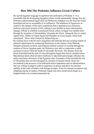 How Did The Ptolemies Influence Greek Culture
the sacred Egyptian language to legitimize the deification of Ptolemy V. It is
reasonable that the dominating Egyptian culture would substantially change how the
Ptolemies administrated Egypt since the Hellenistic kingdom was far from the Greek
homeland and not as susceptible to its influences. The traditions of Egyptwere so
central to the identity of the native population that it spanned across economic,
political, and social systems of life, making it non feasible to enact radical policy
changes. Efforts to establish a permanent Greek culture in Egypt was initially done
through the inception of Alexandriaby Alexander the Great. Alongside the two major
capital cities, Thebes in Upper Egypt and Memphis in Lower Egypt, which both
maintained... Show more content on Helpwriting.net ...
By winning favor with the native Egyptians and utilizing their pre existing models of
political organization by conducting themselves in the manner of the Pharaoh,
stringent economic taxation, and religious/cultural systems of worship through the
creation of Greco Egyptian gods, the Ptolemies were able to implement a stable
ascension to power after the death of Alexander the Great. The distance from the
Greek homeland and the lack of cities throughout Egypt that tried to emulate Greco
Macedonian ideals allowed native traditions to take hold and strongly influence the
policy and future directions of the Egyptian state. Examples of this included the city
of Alexandria that was first designed as a bastion of ancient Greek values but
succumbed to the presence of an influential native population and an administration
that was willing to adapt in order to legitimize its power and allow for national
stability in the wake of battles with foreign invaders. If not for internal corruption and
infighting among its leaders, Ptolemaic Egypt may have lasted much longer as a
kingdom before its eventual annexation by
 