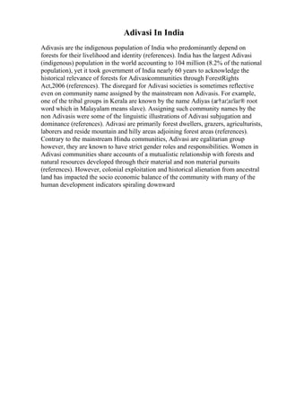 Adivasi In India
Adivasis are the indigenous population of India who predominantly depend on
forests for their livelihood and identity (references). India has the largest Adivasi
(indigenous) population in the world accounting to 104 million (8.2% of the national
population), yet it took government of India nearly 60 years to acknowledge the
historical relevance of forests for Adivasicommunities through ForestRights
Act,2006 (references). The disregard for Adivasi societies is sometimes reflective
even on community name assigned by the mainstream non Adivasis. For example,
one of the tribal groups in Kerala are known by the name Adiyas (аґ†аґ¦аґїаґ® root
word which in Malayalam means slave). Assigning such community names by the
non Adivasis were some of the linguistic illustrations of Adivasi subjugation and
dominance (references). Adivasi are primarily forest dwellers, grazers, agriculturists,
laborers and reside mountain and hilly areas adjoining forest areas (references).
Contrary to the mainstream Hindu communities, Adivasi are egalitarian group
however, they are known to have strict gender roles and responsibilities. Women in
Adivasi communities share accounts of a mutualistic relationship with forests and
natural resources developed through their material and non material pursuits
(references). However, colonial exploitation and historical alienation from ancestral
land has impacted the socio economic balance of the community with many of the
human development indicators spiraling downward
 