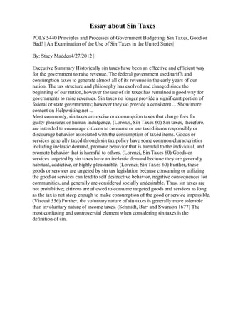 Essay about Sin Taxes
POLS 5440 Principles and Processes of Government Budgeting| Sin Taxes, Good or
Bad? | An Examination of the Use of Sin Taxes in the United States|
By: Stacy Madden4/27/2012 |
Executive Summary Historically sin taxes have been an effective and efficient way
for the government to raise revenue. The federal government used tariffs and
consumption taxes to generate almost all of its revenue in the early years of our
nation. The tax structure and philosophy has evolved and changed since the
beginning of our nation, however the use of sin taxes has remained a good way for
governments to raise revenues. Sin taxes no longer provide a significant portion of
federal or state governments; however they do provide a consistent ... Show more
content on Helpwriting.net ...
Most commonly, sin taxes are excise or consumption taxes that charge fees for
guilty pleasures or human indulgence. (Lorenzi, Sin Taxes 60) Sin taxes, therefore,
are intended to encourage citizens to consume or use taxed items responsibly or
discourage behavior associated with the consumption of taxed items. Goods or
services generally taxed through sin tax policy have some common characteristics
including inelastic demand, promote behavior that is harmful to the individual, and
promote behavior that is harmful to others. (Lorenzi, Sin Taxes 60) Goods or
services targeted by sin taxes have an inelastic demand because they are generally
habitual, addictive, or highly pleasurable. (Lorenzi, Sin Taxes 60) Further, these
goods or services are targeted by sin tax legislation because consuming or utilizing
the good or services can lead to self destructive behavior, negative consequences for
communities, and generally are considered socially undesirable. Thus, sin taxes are
not prohibitive; citizens are allowed to consume targeted goods and services as long
as the tax is not steep enough to make consumption of the good or service impossible.
(Viscusi 556) Further, the voluntary nature of sin taxes is generally more tolerable
than involuntary nature of income taxes. (Schmidt, Barr and Swanson 1677) The
most confusing and controversial element when considering sin taxes is the
definition of sin.
 