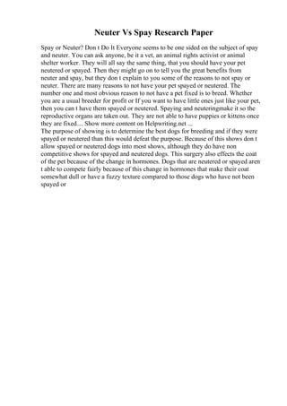 Neuter Vs Spay Research Paper
Spay or Neuter? Don t Do It Everyone seems to be one sided on the subject of spay
and neuter. You can ask anyone, be it a vet, an animal rights activist or animal
shelter worker. They will all say the same thing, that you should have your pet
neutered or spayed. Then they might go on to tell you the great benefits from
neuter and spay, but they don t explain to you some of the reasons to not spay or
neuter. There are many reasons to not have your pet spayed or neutered. The
number one and most obvious reason to not have a pet fixed is to breed. Whether
you are a usual breeder for profit or If you want to have little ones just like your pet,
then you can t have them spayed or neutered. Spaying and neuteringmake it so the
reproductive organs are taken out. They are not able to have puppies or kittens once
they are fixed.... Show more content on Helpwriting.net ...
The purpose of showing is to determine the best dogs for breeding and if they were
spayed or neutered than this would defeat the purpose. Because of this shows don t
allow spayed or neutered dogs into most shows, although they do have non
competitive shows for spayed and neutered dogs. This surgery also effects the coat
of the pet because of the change in hormones. Dogs that are neutered or spayed aren
t able to compete fairly because of this change in hormones that make their coat
somewhat dull or have a fuzzy texture compared to those dogs who have not been
spayed or
 