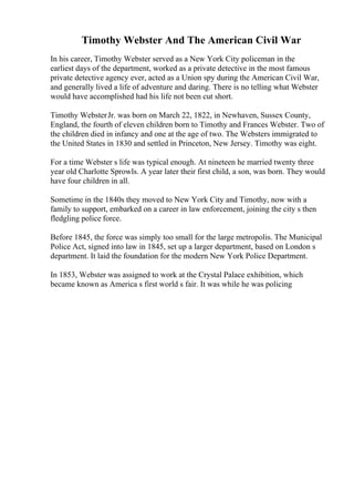 Timothy Webster And The American Civil War
In his career, Timothy Webster served as a New York City policeman in the
earliest days of the department, worked as a private detective in the most famous
private detective agency ever, acted as a Union spy during the American Civil War,
and generally lived a life of adventure and daring. There is no telling what Webster
would have accomplished had his life not been cut short.
Timothy WebsterJr. was born on March 22, 1822, in Newhaven, Sussex County,
England, the fourth of eleven children born to Timothy and Frances Webster. Two of
the children died in infancy and one at the age of two. The Websters immigrated to
the United States in 1830 and settled in Princeton, New Jersey. Timothy was eight.
For a time Webster s life was typical enough. At nineteen he married twenty three
year old Charlotte Sprowls. A year later their first child, a son, was born. They would
have four children in all.
Sometime in the 1840s they moved to New York City and Timothy, now with a
family to support, embarked on a career in law enforcement, joining the city s then
fledgling police force.
Before 1845, the force was simply too small for the large metropolis. The Municipal
Police Act, signed into law in 1845, set up a larger department, based on London s
department. It laid the foundation for the modern New York Police Department.
In 1853, Webster was assigned to work at the Crystal Palace exhibition, which
became known as America s first world s fair. It was while he was policing
 