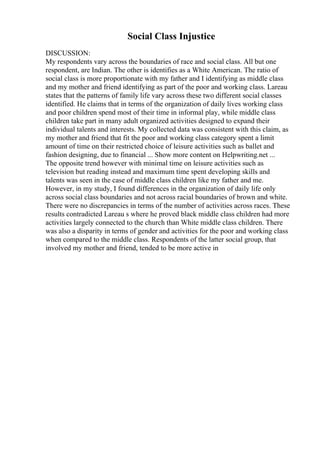 Social Class Injustice
DISCUSSION:
My respondents vary across the boundaries of race and social class. All but one
respondent, are Indian. The other is identifies as a White American. The ratio of
social class is more proportionate with my father and I identifying as middle class
and my mother and friend identifying as part of the poor and working class. Lareau
states that the patterns of family life vary across these two different social classes
identified. He claims that in terms of the organization of daily lives working class
and poor children spend most of their time in informal play, while middle class
children take part in many adult organized activities designed to expand their
individual talents and interests. My collected data was consistent with this claim, as
my mother and friend that fit the poor and working class category spent a limit
amount of time on their restricted choice of leisure activities such as ballet and
fashion designing, due to financial ... Show more content on Helpwriting.net ...
The opposite trend however with minimal time on leisure activities such as
television but reading instead and maximum time spent developing skills and
talents was seen in the case of middle class children like my father and me.
However, in my study, I found differences in the organization of daily life only
across social class boundaries and not across racial boundaries of brown and white.
There were no discrepancies in terms of the number of activities across races. These
results contradicted Lareau s where he proved black middle class children had more
activities largely connected to the church than White middle class children. There
was also a disparity in terms of gender and activities for the poor and working class
when compared to the middle class. Respondents of the latter social group, that
involved my mother and friend, tended to be more active in
 