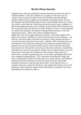 Bertha Mason Insanity
Trapped, alone, unloved, and rejected; nobody talks about the girl in the attic. In
Charlotte BrontГ« s Jane Eyre, Madness as a condition of the sexist view of
women in the Victorian Era relates to how Mr. Rochester describes Bertha s
insanity , Bertha and the wedding veil, and Bertha committing suicide. The way
Mr. Rochester describes Bertha makes her look insane. Bertha wishes for a normal
life, which is seen when she is dwelling on the past trying on Jane s wedding veil.
Bertha felt trapped and alone in the world due to the isolation of Mr. Rochester and
that is truly seen when she takes her own life. With this in mind, it is first important
to examine Mr. Rochester s description of Bertha Mason, because it is the first
impression he gives... Show more content on Helpwriting.net ...
Bertha takes one of these opportunities go into Jane s room in the middle of the
night to try on Jane s wedding veil. Jane recounts the story to Mr. Rochester, ...she
took my veil from its place; she held it up; gazed at it long; and then she threw it
over her own head, and turned to the mirror... (BrontГ«, 286). She held up the veil
and looked at it for a long time yearning for the life that she should of had with
someone, but was never given the chance because of how insane Mr. Rochester
believes her to be. She puts the veil on turns to the mirror and looks at herself then
remembers how cruel men are and how nobody will ever get the chance to love her
because she is old, ugly, and is locked up. Jane continues in her recall, sir, it
removed my veil from its gaunt head, rent it in two parts, and flinging both on the
floor, trampled on them (BrontГ«, 287). Jane believes that Bertha is angry that
Jane is marrying Mr. Rochester, but this action isn t about jealousy at all. Bertha is
reflecting on her life and where her pain first started when she married Mr.
Rochester. She doesn t want the same fate for Jane. As she rips the veil it s a
symbol to Jane not to marry Mr. Rochester. Jane explains the instance more to Mr.
Rochester, it drew aside the window curtain and looked out: perhaps it saw dawn
approaching, for, taking the candle, it
 