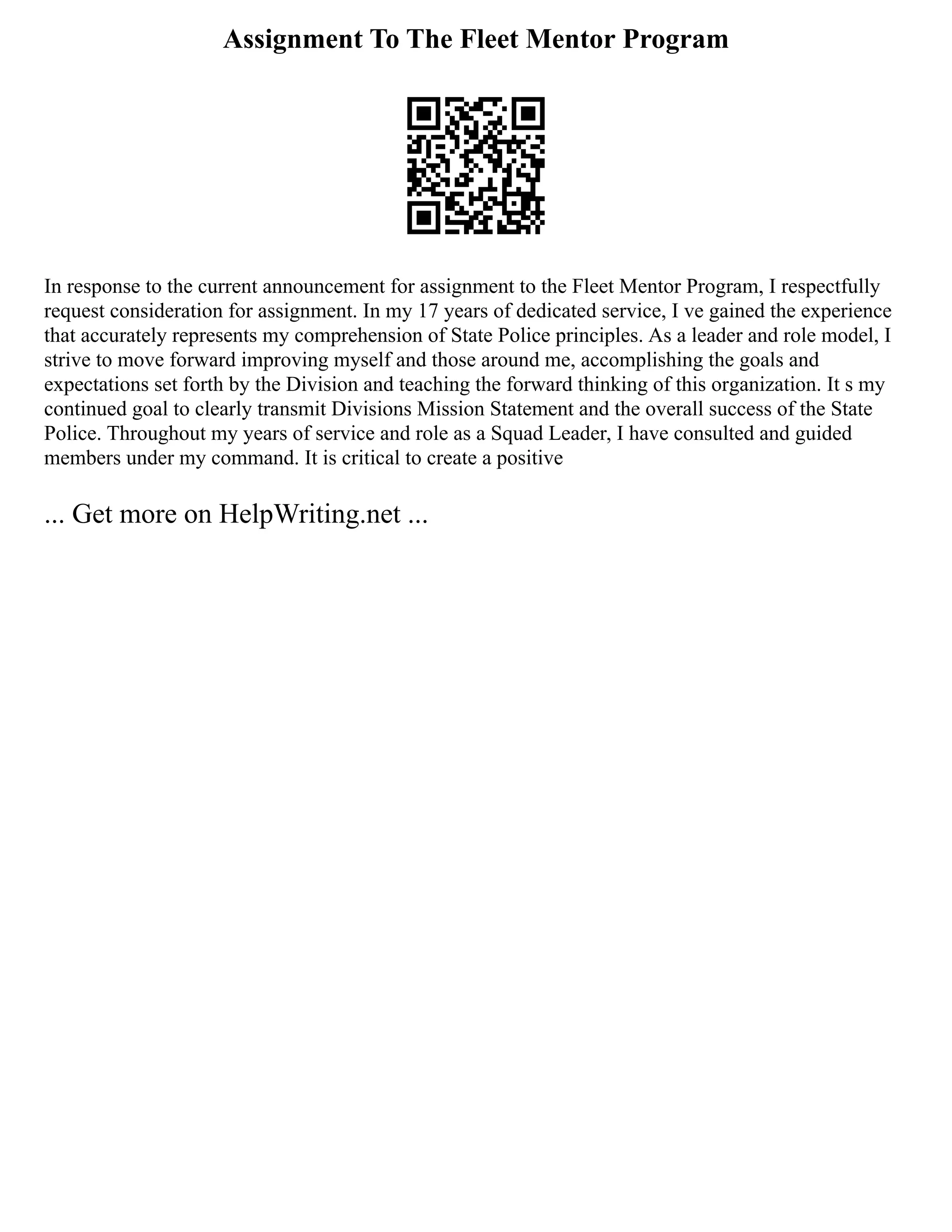 Assignment To The Fleet Mentor Program
In response to the current announcement for assignment to the Fleet Mentor Program, I respectfully
request consideration for assignment. In my 17 years of dedicated service, I ve gained the experience
that accurately represents my comprehension of State Police principles. As a leader and role model, I
strive to move forward improving myself and those around me, accomplishing the goals and
expectations set forth by the Division and teaching the forward thinking of this organization. It s my
continued goal to clearly transmit Divisions Mission Statement and the overall success of the State
Police. Throughout my years of service and role as a Squad Leader, I have consulted and guided
members under my command. It is critical to create a positive
... Get more on HelpWriting.net ...
 
