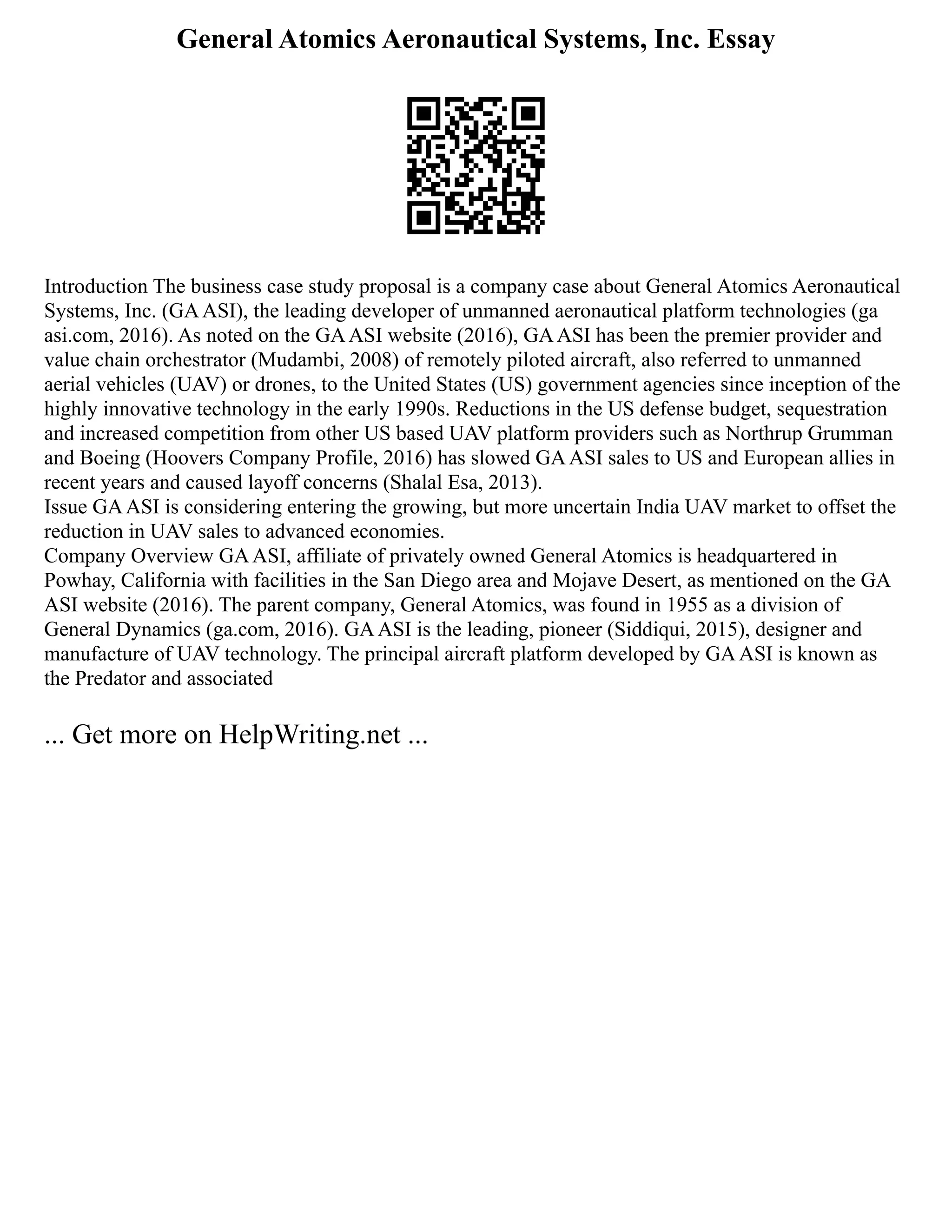 General Atomics Aeronautical Systems, Inc. Essay
Introduction The business case study proposal is a company case about General Atomics Aeronautical
Systems, Inc. (GAASI), the leading developer of unmanned aeronautical platform technologies (ga
asi.com, 2016). As noted on the GAASI website (2016), GAASI has been the premier provider and
value chain orchestrator (Mudambi, 2008) of remotely piloted aircraft, also referred to unmanned
aerial vehicles (UAV) or drones, to the United States (US) government agencies since inception of the
highly innovative technology in the early 1990s. Reductions in the US defense budget, sequestration
and increased competition from other US based UAV platform providers such as Northrup Grumman
and Boeing (Hoovers Company Profile, 2016) has slowed GAASI sales to US and European allies in
recent years and caused layoff concerns (Shalal Esa, 2013).
Issue GAASI is considering entering the growing, but more uncertain India UAV market to offset the
reduction in UAV sales to advanced economies.
Company Overview GAASI, affiliate of privately owned General Atomics is headquartered in
Powhay, California with facilities in the San Diego area and Mojave Desert, as mentioned on the GA
ASI website (2016). The parent company, General Atomics, was found in 1955 as a division of
General Dynamics (ga.com, 2016). GAASI is the leading, pioneer (Siddiqui, 2015), designer and
manufacture of UAV technology. The principal aircraft platform developed by GAASI is known as
the Predator and associated
... Get more on HelpWriting.net ...
 