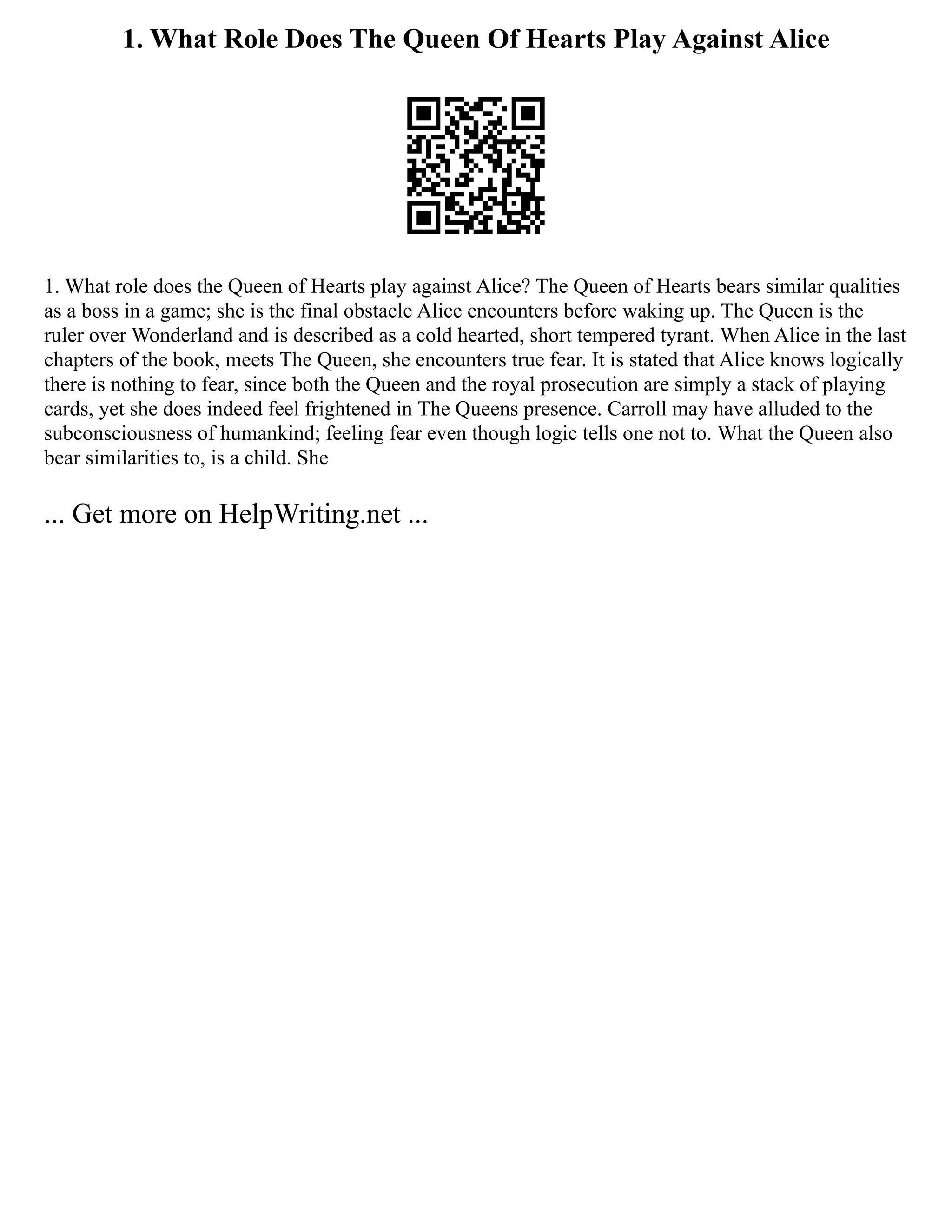 1. What Role Does The Queen Of Hearts Play Against Alice
1. What role does the Queen of Hearts play against Alice? The Queen of Hearts bears similar qualities
as a boss in a game; she is the final obstacle Alice encounters before waking up. The Queen is the
ruler over Wonderland and is described as a cold hearted, short tempered tyrant. When Alice in the last
chapters of the book, meets The Queen, she encounters true fear. It is stated that Alice knows logically
there is nothing to fear, since both the Queen and the royal prosecution are simply a stack of playing
cards, yet she does indeed feel frightened in The Queens presence. Carroll may have alluded to the
subconsciousness of humankind; feeling fear even though logic tells one not to. What the Queen also
bear similarities to, is a child. She
... Get more on HelpWriting.net ...
 