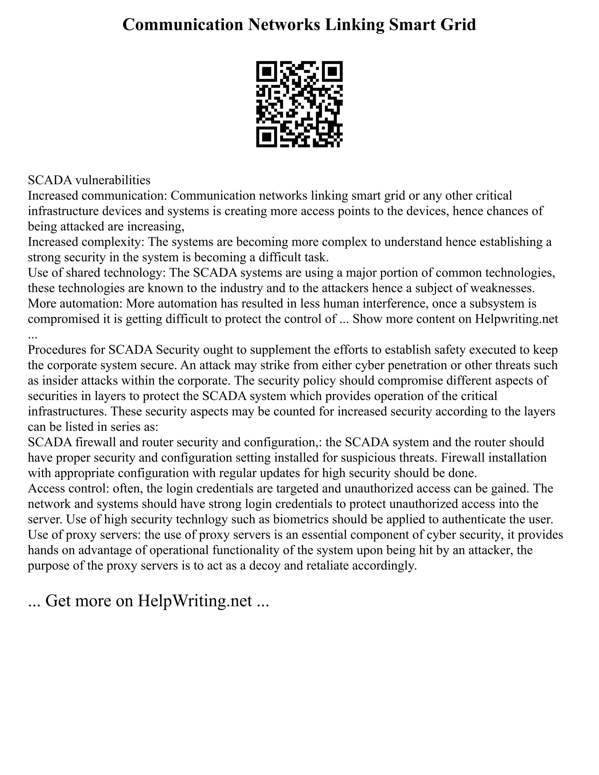 Communication Networks Linking Smart Grid
SCADA vulnerabilities
Increased communication: Communication networks linking smart grid or any other critical
infrastructure devices and systems is creating more access points to the devices, hence chances of
being attacked are increasing,
Increased complexity: The systems are becoming more complex to understand hence establishing a
strong security in the system is becoming a difficult task.
Use of shared technology: The SCADA systems are using a major portion of common technologies,
these technologies are known to the industry and to the attackers hence a subject of weaknesses.
More automation: More automation has resulted in less human interference, once a subsystem is
compromised it is getting difficult to protect the control of ... Show more content on Helpwriting.net
...
Procedures for SCADA Security ought to supplement the efforts to establish safety executed to keep
the corporate system secure. An attack may strike from either cyber penetration or other threats such
as insider attacks within the corporate. The security policy should compromise different aspects of
securities in layers to protect the SCADA system which provides operation of the critical
infrastructures. These security aspects may be counted for increased security according to the layers
can be listed in series as:
SCADA firewall and router security and configuration,: the SCADA system and the router should
have proper security and configuration setting installed for suspicious threats. Firewall installation
with appropriate configuration with regular updates for high security should be done.
Access control: often, the login credentials are targeted and unauthorized access can be gained. The
network and systems should have strong login credentials to protect unauthorized access into the
server. Use of high security technlogy such as biometrics should be applied to authenticate the user.
Use of proxy servers: the use of proxy servers is an essential component of cyber security, it provides
hands on advantage of operational functionality of the system upon being hit by an attacker, the
purpose of the proxy servers is to act as a decoy and retaliate accordingly.
... Get more on HelpWriting.net ...
 