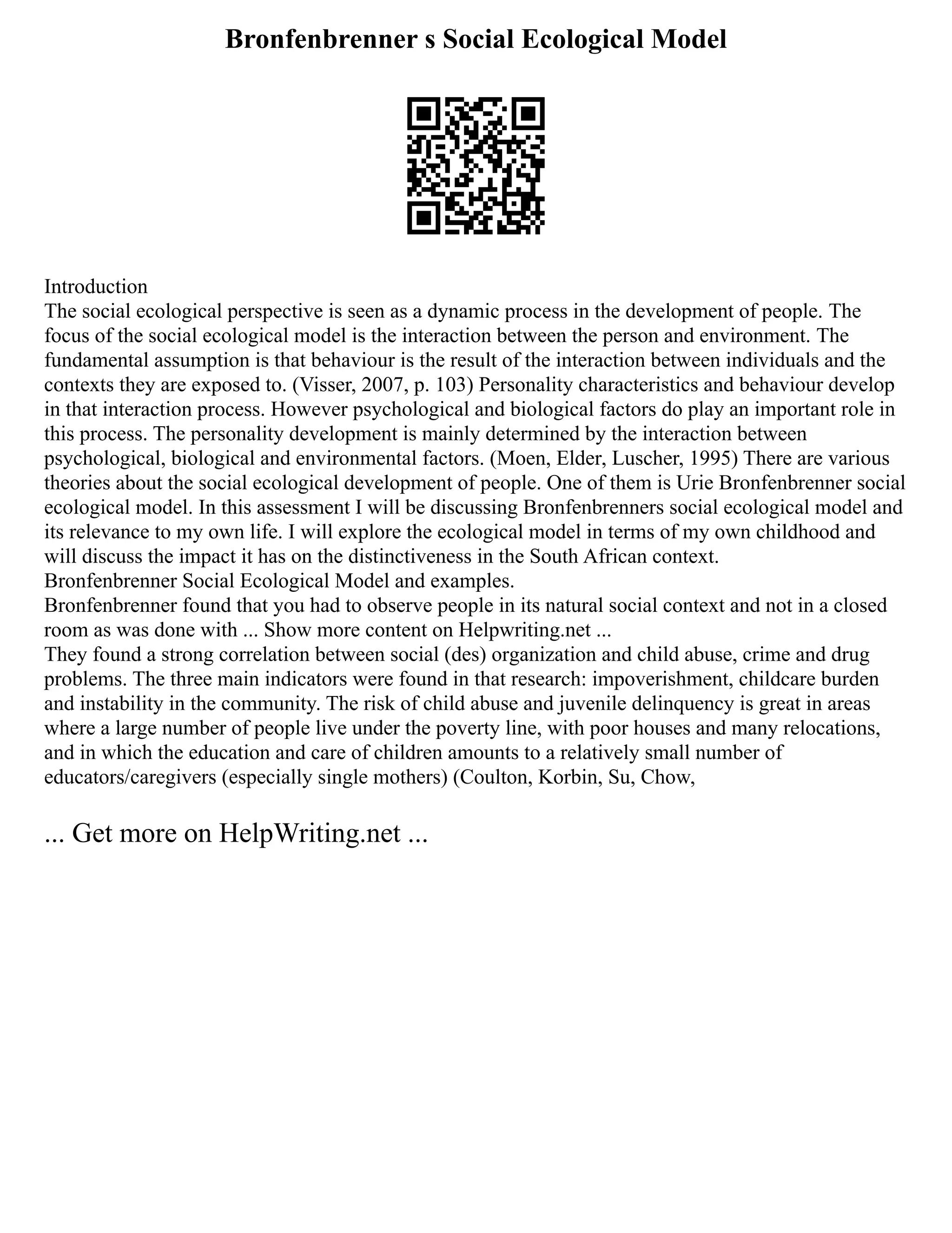 Bronfenbrenner s Social Ecological Model
Introduction
The social ecological perspective is seen as a dynamic process in the development of people. The
focus of the social ecological model is the interaction between the person and environment. The
fundamental assumption is that behaviour is the result of the interaction between individuals and the
contexts they are exposed to. (Visser, 2007, p. 103) Personality characteristics and behaviour develop
in that interaction process. However psychological and biological factors do play an important role in
this process. The personality development is mainly determined by the interaction between
psychological, biological and environmental factors. (Moen, Elder, Luscher, 1995) There are various
theories about the social ecological development of people. One of them is Urie Bronfenbrenner social
ecological model. In this assessment I will be discussing Bronfenbrenners social ecological model and
its relevance to my own life. I will explore the ecological model in terms of my own childhood and
will discuss the impact it has on the distinctiveness in the South African context.
Bronfenbrenner Social Ecological Model and examples.
Bronfenbrenner found that you had to observe people in its natural social context and not in a closed
room as was done with ... Show more content on Helpwriting.net ...
They found a strong correlation between social (des) organization and child abuse, crime and drug
problems. The three main indicators were found in that research: impoverishment, childcare burden
and instability in the community. The risk of child abuse and juvenile delinquency is great in areas
where a large number of people live under the poverty line, with poor houses and many relocations,
and in which the education and care of children amounts to a relatively small number of
educators/caregivers (especially single mothers) (Coulton, Korbin, Su, Chow,
... Get more on HelpWriting.net ...
 