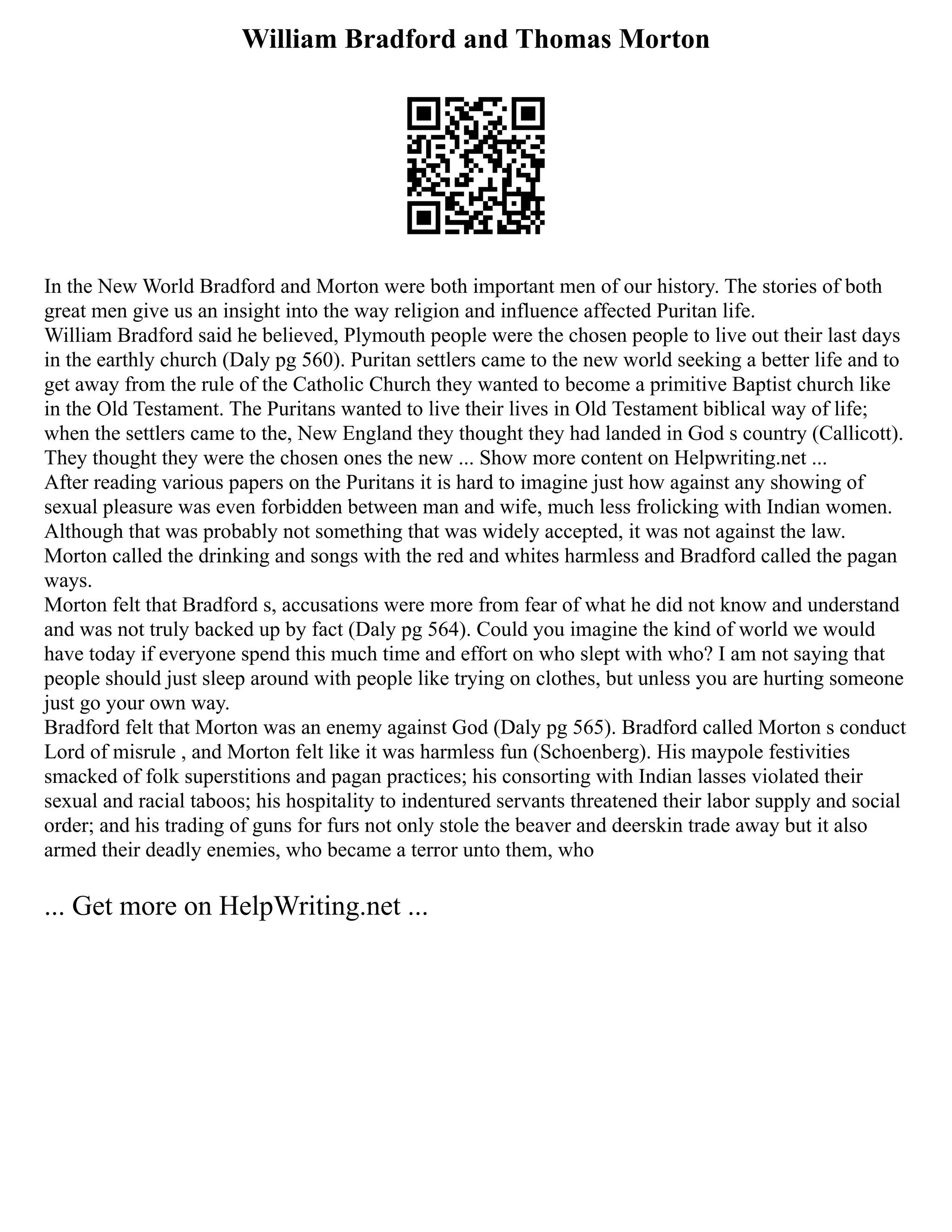 William Bradford and Thomas Morton
In the New World Bradford and Morton were both important men of our history. The stories of both
great men give us an insight into the way religion and influence affected Puritan life.
William Bradford said he believed, Plymouth people were the chosen people to live out their last days
in the earthly church (Daly pg 560). Puritan settlers came to the new world seeking a better life and to
get away from the rule of the Catholic Church they wanted to become a primitive Baptist church like
in the Old Testament. The Puritans wanted to live their lives in Old Testament biblical way of life;
when the settlers came to the, New England they thought they had landed in God s country (Callicott).
They thought they were the chosen ones the new ... Show more content on Helpwriting.net ...
After reading various papers on the Puritans it is hard to imagine just how against any showing of
sexual pleasure was even forbidden between man and wife, much less frolicking with Indian women.
Although that was probably not something that was widely accepted, it was not against the law.
Morton called the drinking and songs with the red and whites harmless and Bradford called the pagan
ways.
Morton felt that Bradford s, accusations were more from fear of what he did not know and understand
and was not truly backed up by fact (Daly pg 564). Could you imagine the kind of world we would
have today if everyone spend this much time and effort on who slept with who? I am not saying that
people should just sleep around with people like trying on clothes, but unless you are hurting someone
just go your own way.
Bradford felt that Morton was an enemy against God (Daly pg 565). Bradford called Morton s conduct
Lord of misrule , and Morton felt like it was harmless fun (Schoenberg). His maypole festivities
smacked of folk superstitions and pagan practices; his consorting with Indian lasses violated their
sexual and racial taboos; his hospitality to indentured servants threatened their labor supply and social
order; and his trading of guns for furs not only stole the beaver and deerskin trade away but it also
armed their deadly enemies, who became a terror unto them, who
... Get more on HelpWriting.net ...
 