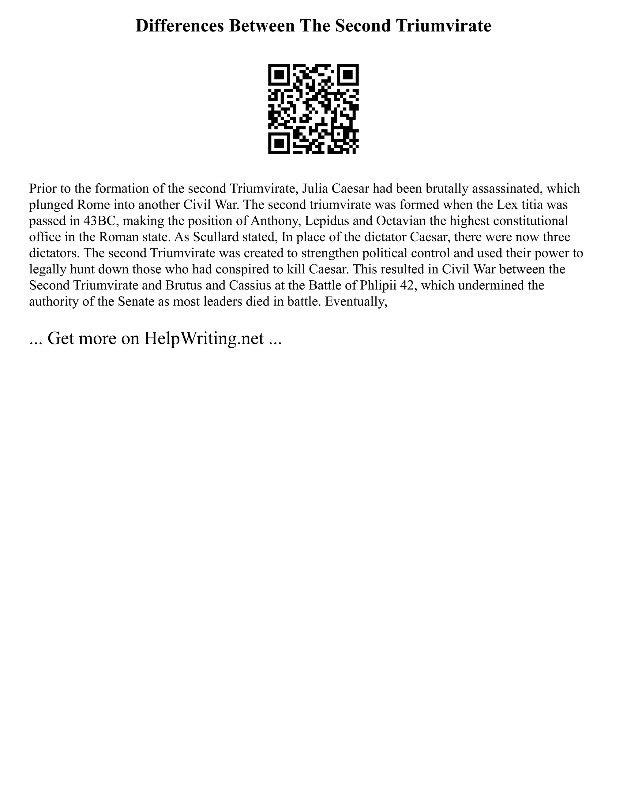 Differences Between The Second Triumvirate
Prior to the formation of the second Triumvirate, Julia Caesar had been brutally assassinated, which
plunged Rome into another Civil War. The second triumvirate was formed when the Lex titia was
passed in 43BC, making the position of Anthony, Lepidus and Octavian the highest constitutional
office in the Roman state. As Scullard stated, In place of the dictator Caesar, there were now three
dictators. The second Triumvirate was created to strengthen political control and used their power to
legally hunt down those who had conspired to kill Caesar. This resulted in Civil War between the
Second Triumvirate and Brutus and Cassius at the Battle of Phlipii 42, which undermined the
authority of the Senate as most leaders died in battle. Eventually,
... Get more on HelpWriting.net ...
 