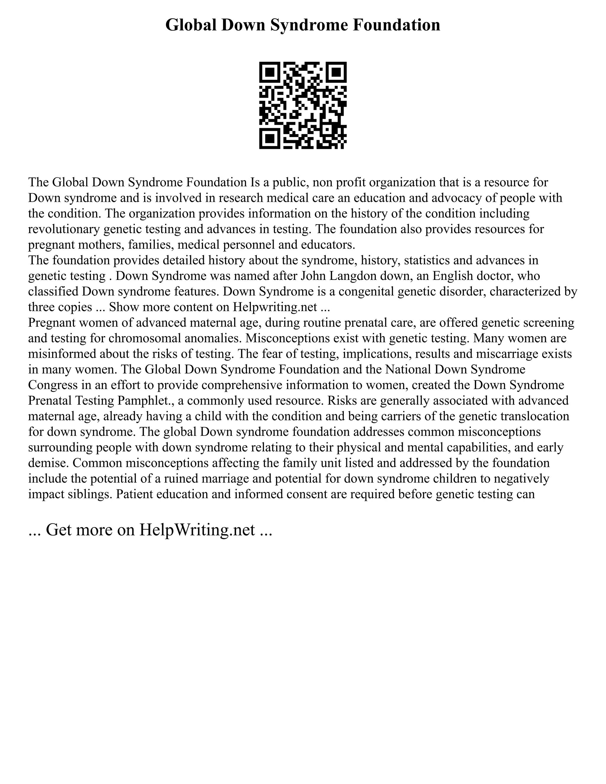 Global Down Syndrome Foundation
The Global Down Syndrome Foundation Is a public, non profit organization that is a resource for
Down syndrome and is involved in research medical care an education and advocacy of people with
the condition. The organization provides information on the history of the condition including
revolutionary genetic testing and advances in testing. The foundation also provides resources for
pregnant mothers, families, medical personnel and educators.
The foundation provides detailed history about the syndrome, history, statistics and advances in
genetic testing . Down Syndrome was named after John Langdon down, an English doctor, who
classified Down syndrome features. Down Syndrome is a congenital genetic disorder, characterized by
three copies ... Show more content on Helpwriting.net ...
Pregnant women of advanced maternal age, during routine prenatal care, are offered genetic screening
and testing for chromosomal anomalies. Misconceptions exist with genetic testing. Many women are
misinformed about the risks of testing. The fear of testing, implications, results and miscarriage exists
in many women. The Global Down Syndrome Foundation and the National Down Syndrome
Congress in an effort to provide comprehensive information to women, created the Down Syndrome
Prenatal Testing Pamphlet., a commonly used resource. Risks are generally associated with advanced
maternal age, already having a child with the condition and being carriers of the genetic translocation
for down syndrome. The global Down syndrome foundation addresses common misconceptions
surrounding people with down syndrome relating to their physical and mental capabilities, and early
demise. Common misconceptions affecting the family unit listed and addressed by the foundation
include the potential of a ruined marriage and potential for down syndrome children to negatively
impact siblings. Patient education and informed consent are required before genetic testing can
... Get more on HelpWriting.net ...
 