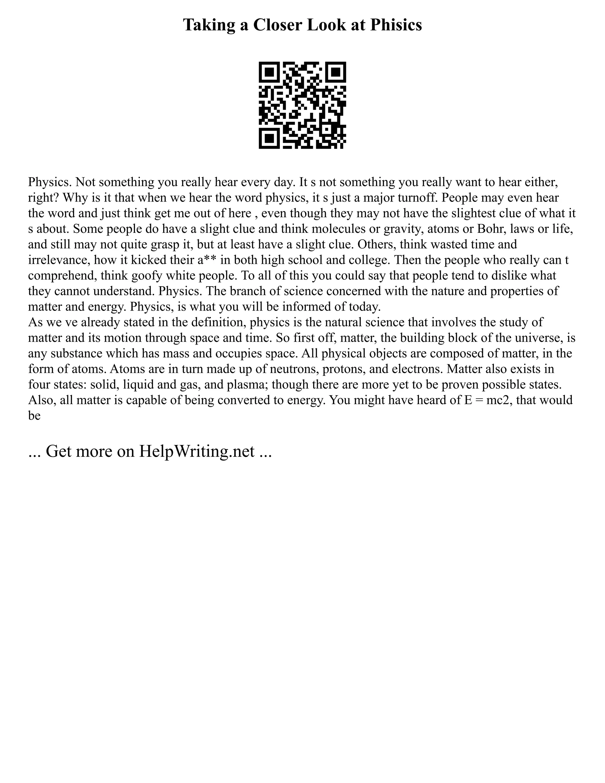 Taking a Closer Look at Phisics
Physics. Not something you really hear every day. It s not something you really want to hear either,
right? Why is it that when we hear the word physics, it s just a major turnoff. People may even hear
the word and just think get me out of here , even though they may not have the slightest clue of what it
s about. Some people do have a slight clue and think molecules or gravity, atoms or Bohr, laws or life,
and still may not quite grasp it, but at least have a slight clue. Others, think wasted time and
irrelevance, how it kicked their a** in both high school and college. Then the people who really can t
comprehend, think goofy white people. To all of this you could say that people tend to dislike what
they cannot understand. Physics. The branch of science concerned with the nature and properties of
matter and energy. Physics, is what you will be informed of today.
As we ve already stated in the definition, physics is the natural science that involves the study of
matter and its motion through space and time. So first off, matter, the building block of the universe, is
any substance which has mass and occupies space. All physical objects are composed of matter, in the
form of atoms. Atoms are in turn made up of neutrons, protons, and electrons. Matter also exists in
four states: solid, liquid and gas, and plasma; though there are more yet to be proven possible states.
Also, all matter is capable of being converted to energy. You might have heard of E = mc2, that would
be
... Get more on HelpWriting.net ...
 