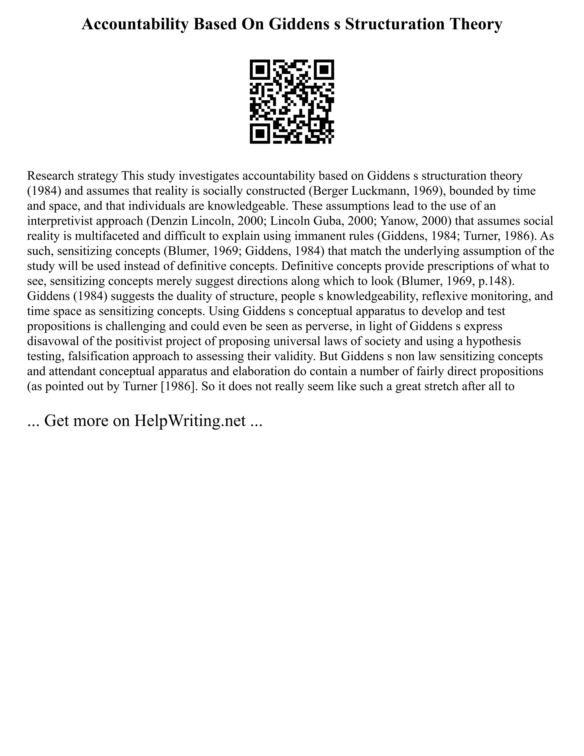 Accountability Based On Giddens s Structuration Theory
Research strategy This study investigates accountability based on Giddens s structuration theory
(1984) and assumes that reality is socially constructed (Berger Luckmann, 1969), bounded by time
and space, and that individuals are knowledgeable. These assumptions lead to the use of an
interpretivist approach (Denzin Lincoln, 2000; Lincoln Guba, 2000; Yanow, 2000) that assumes social
reality is multifaceted and difficult to explain using immanent rules (Giddens, 1984; Turner, 1986). As
such, sensitizing concepts (Blumer, 1969; Giddens, 1984) that match the underlying assumption of the
study will be used instead of definitive concepts. Definitive concepts provide prescriptions of what to
see, sensitizing concepts merely suggest directions along which to look (Blumer, 1969, p.148).
Giddens (1984) suggests the duality of structure, people s knowledgeability, reflexive monitoring, and
time space as sensitizing concepts. Using Giddens s conceptual apparatus to develop and test
propositions is challenging and could even be seen as perverse, in light of Giddens s express
disavowal of the positivist project of proposing universal laws of society and using a hypothesis
testing, falsification approach to assessing their validity. But Giddens s non law sensitizing concepts
and attendant conceptual apparatus and elaboration do contain a number of fairly direct propositions
(as pointed out by Turner [1986]. So it does not really seem like such a great stretch after all to
... Get more on HelpWriting.net ...
 