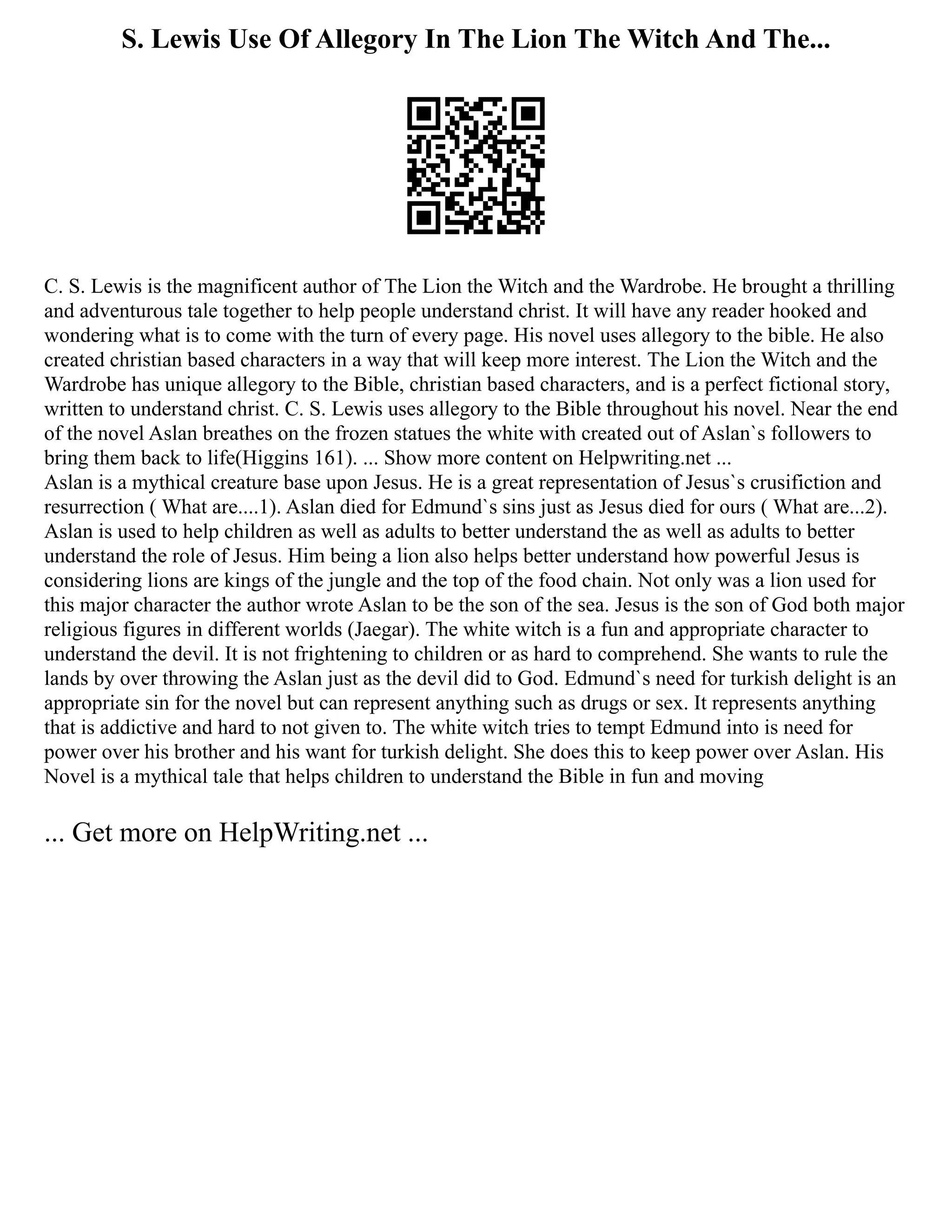 S. Lewis Use Of Allegory In The Lion The Witch And The...
C. S. Lewis is the magnificent author of The Lion the Witch and the Wardrobe. He brought a thrilling
and adventurous tale together to help people understand christ. It will have any reader hooked and
wondering what is to come with the turn of every page. His novel uses allegory to the bible. He also
created christian based characters in a way that will keep more interest. The Lion the Witch and the
Wardrobe has unique allegory to the Bible, christian based characters, and is a perfect fictional story,
written to understand christ. C. S. Lewis uses allegory to the Bible throughout his novel. Near the end
of the novel Aslan breathes on the frozen statues the white with created out of Aslan`s followers to
bring them back to life(Higgins 161). ... Show more content on Helpwriting.net ...
Aslan is a mythical creature base upon Jesus. He is a great representation of Jesus`s crusifiction and
resurrection ( What are....1). Aslan died for Edmund`s sins just as Jesus died for ours ( What are...2).
Aslan is used to help children as well as adults to better understand the as well as adults to better
understand the role of Jesus. Him being a lion also helps better understand how powerful Jesus is
considering lions are kings of the jungle and the top of the food chain. Not only was a lion used for
this major character the author wrote Aslan to be the son of the sea. Jesus is the son of God both major
religious figures in different worlds (Jaegar). The white witch is a fun and appropriate character to
understand the devil. It is not frightening to children or as hard to comprehend. She wants to rule the
lands by over throwing the Aslan just as the devil did to God. Edmund`s need for turkish delight is an
appropriate sin for the novel but can represent anything such as drugs or sex. It represents anything
that is addictive and hard to not given to. The white witch tries to tempt Edmund into is need for
power over his brother and his want for turkish delight. She does this to keep power over Aslan. His
Novel is a mythical tale that helps children to understand the Bible in fun and moving
... Get more on HelpWriting.net ...
 