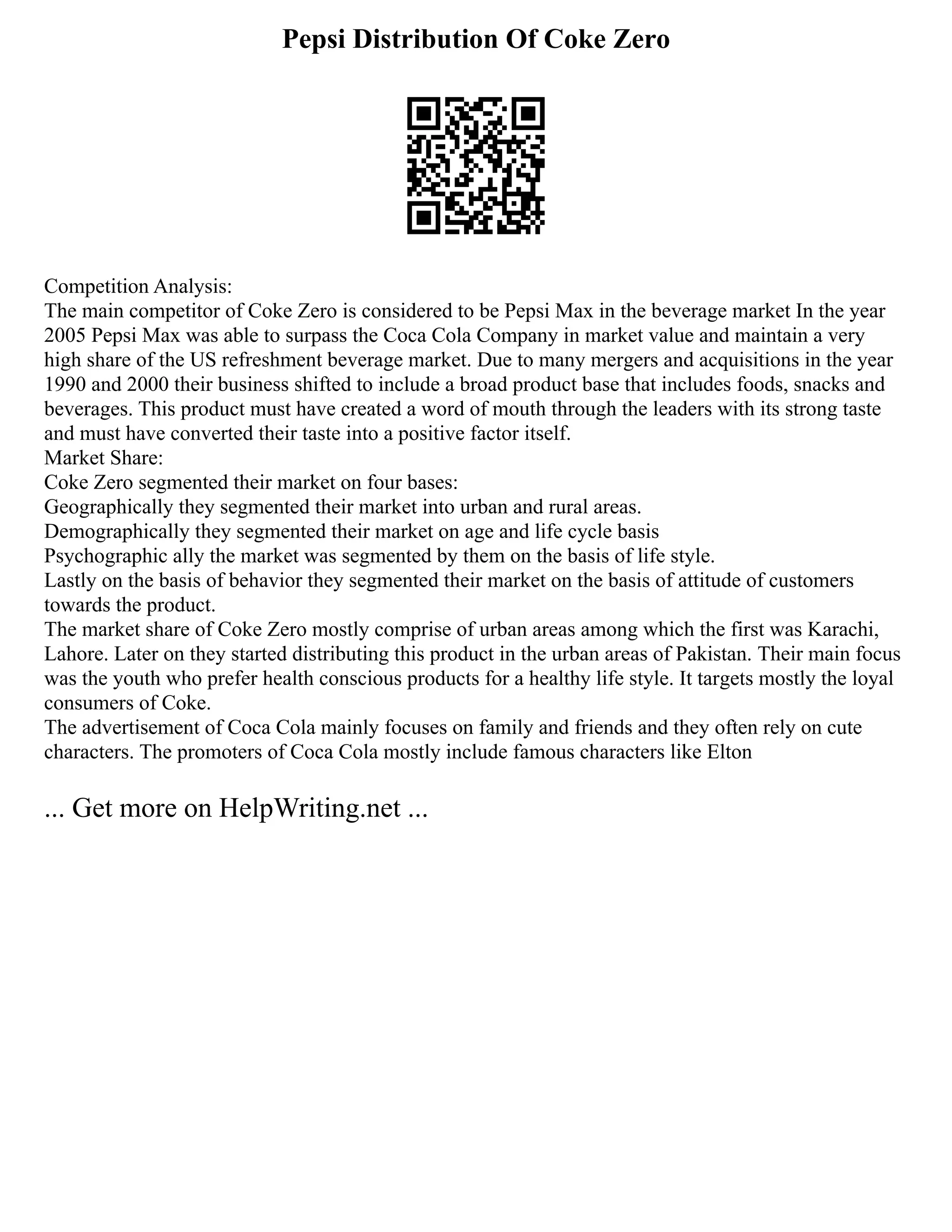 Pepsi Distribution Of Coke Zero
Competition Analysis:
The main competitor of Coke Zero is considered to be Pepsi Max in the beverage market In the year
2005 Pepsi Max was able to surpass the Coca Cola Company in market value and maintain a very
high share of the US refreshment beverage market. Due to many mergers and acquisitions in the year
1990 and 2000 their business shifted to include a broad product base that includes foods, snacks and
beverages. This product must have created a word of mouth through the leaders with its strong taste
and must have converted their taste into a positive factor itself.
Market Share:
Coke Zero segmented their market on four bases:
Geographically they segmented their market into urban and rural areas.
Demographically they segmented their market on age and life cycle basis
Psychographic ally the market was segmented by them on the basis of life style.
Lastly on the basis of behavior they segmented their market on the basis of attitude of customers
towards the product.
The market share of Coke Zero mostly comprise of urban areas among which the first was Karachi,
Lahore. Later on they started distributing this product in the urban areas of Pakistan. Their main focus
was the youth who prefer health conscious products for a healthy life style. It targets mostly the loyal
consumers of Coke.
The advertisement of Coca Cola mainly focuses on family and friends and they often rely on cute
characters. The promoters of Coca Cola mostly include famous characters like Elton
... Get more on HelpWriting.net ...
 