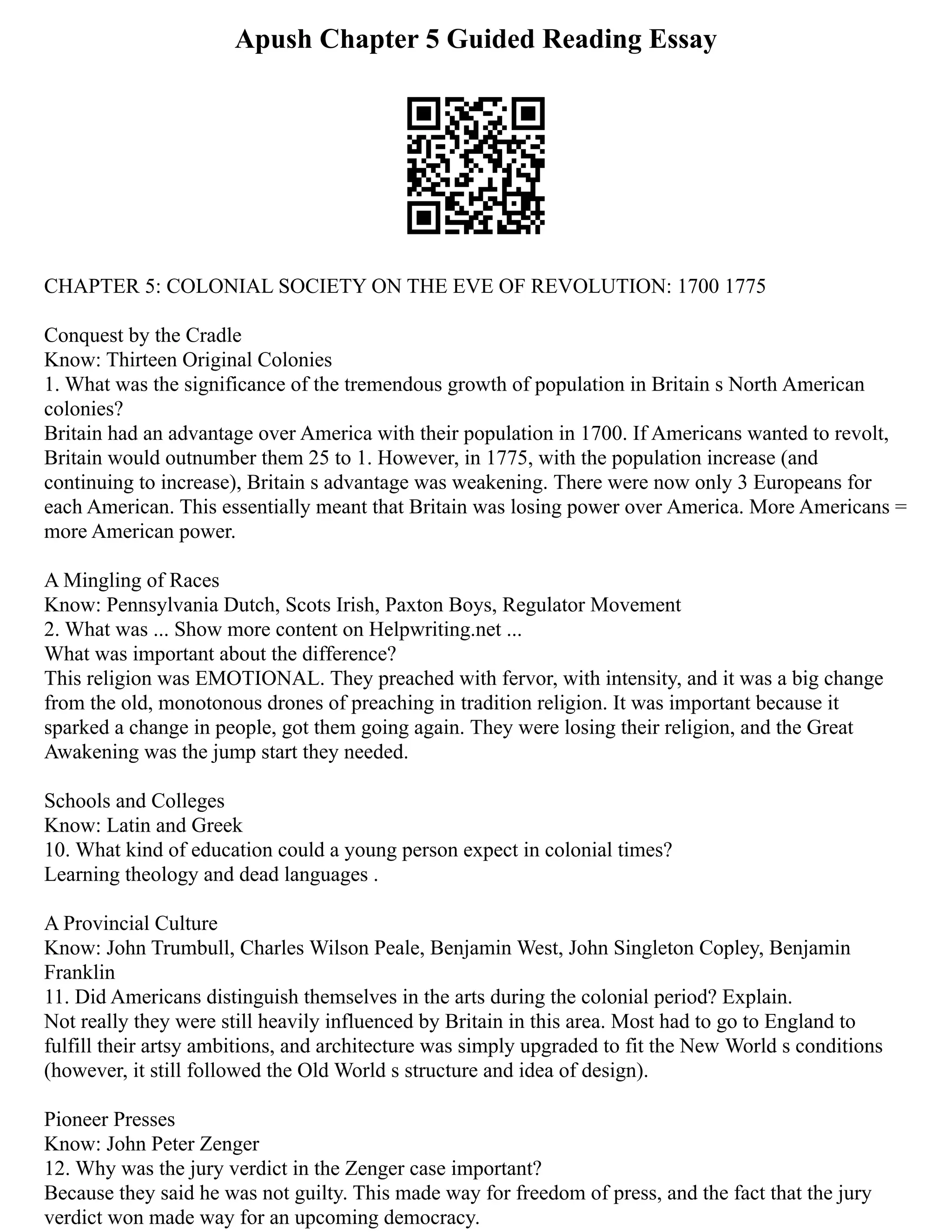 Apush Chapter 5 Guided Reading Essay
CHAPTER 5: COLONIAL SOCIETY ON THE EVE OF REVOLUTION: 1700 1775
Conquest by the Cradle
Know: Thirteen Original Colonies
1. What was the significance of the tremendous growth of population in Britain s North American
colonies?
Britain had an advantage over America with their population in 1700. If Americans wanted to revolt,
Britain would outnumber them 25 to 1. However, in 1775, with the population increase (and
continuing to increase), Britain s advantage was weakening. There were now only 3 Europeans for
each American. This essentially meant that Britain was losing power over America. More Americans =
more American power.
A Mingling of Races
Know: Pennsylvania Dutch, Scots Irish, Paxton Boys, Regulator Movement
2. What was ... Show more content on Helpwriting.net ...
What was important about the difference?
This religion was EMOTIONAL. They preached with fervor, with intensity, and it was a big change
from the old, monotonous drones of preaching in tradition religion. It was important because it
sparked a change in people, got them going again. They were losing their religion, and the Great
Awakening was the jump start they needed.
Schools and Colleges
Know: Latin and Greek
10. What kind of education could a young person expect in colonial times?
Learning theology and dead languages .
A Provincial Culture
Know: John Trumbull, Charles Wilson Peale, Benjamin West, John Singleton Copley, Benjamin
Franklin
11. Did Americans distinguish themselves in the arts during the colonial period? Explain.
Not really they were still heavily influenced by Britain in this area. Most had to go to England to
fulfill their artsy ambitions, and architecture was simply upgraded to fit the New World s conditions
(however, it still followed the Old World s structure and idea of design).
Pioneer Presses
Know: John Peter Zenger
12. Why was the jury verdict in the Zenger case important?
Because they said he was not guilty. This made way for freedom of press, and the fact that the jury
verdict won made way for an upcoming democracy.
 