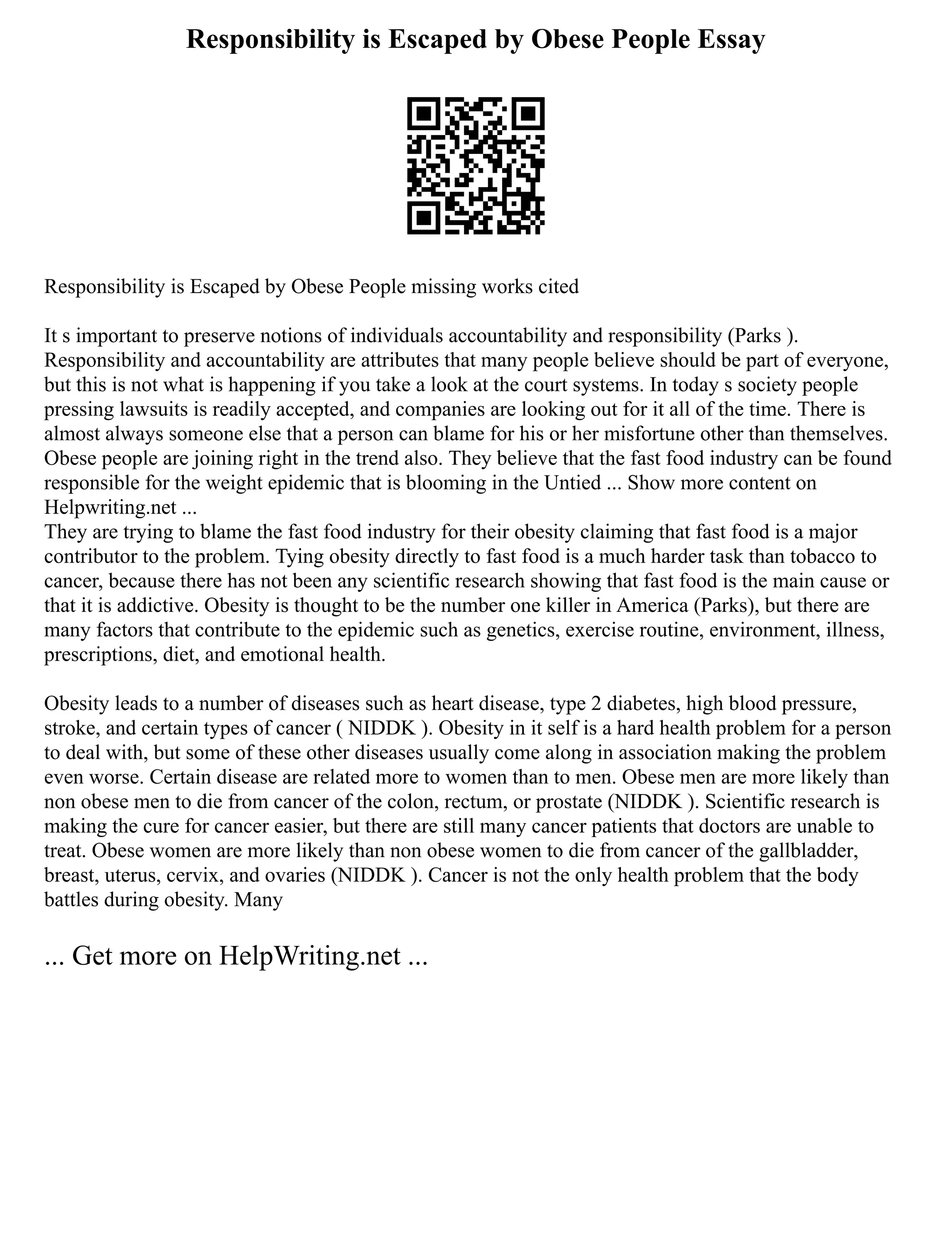 Responsibility is Escaped by Obese People Essay
Responsibility is Escaped by Obese People missing works cited
It s important to preserve notions of individuals accountability and responsibility (Parks ).
Responsibility and accountability are attributes that many people believe should be part of everyone,
but this is not what is happening if you take a look at the court systems. In today s society people
pressing lawsuits is readily accepted, and companies are looking out for it all of the time. There is
almost always someone else that a person can blame for his or her misfortune other than themselves.
Obese people are joining right in the trend also. They believe that the fast food industry can be found
responsible for the weight epidemic that is blooming in the Untied ... Show more content on
Helpwriting.net ...
They are trying to blame the fast food industry for their obesity claiming that fast food is a major
contributor to the problem. Tying obesity directly to fast food is a much harder task than tobacco to
cancer, because there has not been any scientific research showing that fast food is the main cause or
that it is addictive. Obesity is thought to be the number one killer in America (Parks), but there are
many factors that contribute to the epidemic such as genetics, exercise routine, environment, illness,
prescriptions, diet, and emotional health.
Obesity leads to a number of diseases such as heart disease, type 2 diabetes, high blood pressure,
stroke, and certain types of cancer ( NIDDK ). Obesity in it self is a hard health problem for a person
to deal with, but some of these other diseases usually come along in association making the problem
even worse. Certain disease are related more to women than to men. Obese men are more likely than
non obese men to die from cancer of the colon, rectum, or prostate (NIDDK ). Scientific research is
making the cure for cancer easier, but there are still many cancer patients that doctors are unable to
treat. Obese women are more likely than non obese women to die from cancer of the gallbladder,
breast, uterus, cervix, and ovaries (NIDDK ). Cancer is not the only health problem that the body
battles during obesity. Many
... Get more on HelpWriting.net ...
 