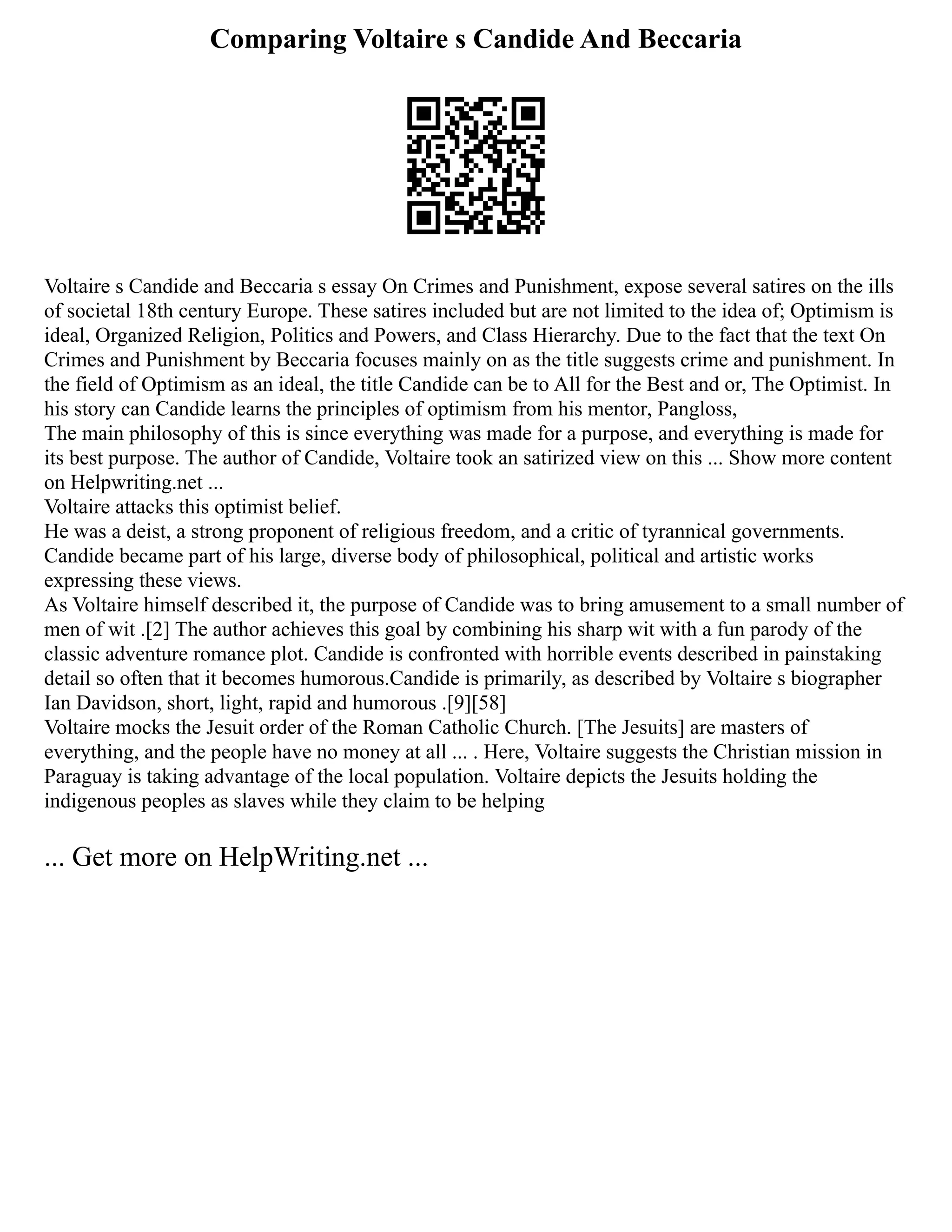 Comparing Voltaire s Candide And Beccaria
Voltaire s Candide and Beccaria s essay On Crimes and Punishment, expose several satires on the ills
of societal 18th century Europe. These satires included but are not limited to the idea of; Optimism is
ideal, Organized Religion, Politics and Powers, and Class Hierarchy. Due to the fact that the text On
Crimes and Punishment by Beccaria focuses mainly on as the title suggests crime and punishment. In
the field of Optimism as an ideal, the title Candide can be to All for the Best and or, The Optimist. In
his story can Candide learns the principles of optimism from his mentor, Pangloss,
The main philosophy of this is since everything was made for a purpose, and everything is made for
its best purpose. The author of Candide, Voltaire took an satirized view on this ... Show more content
on Helpwriting.net ...
Voltaire attacks this optimist belief.
He was a deist, a strong proponent of religious freedom, and a critic of tyrannical governments.
Candide became part of his large, diverse body of philosophical, political and artistic works
expressing these views.
As Voltaire himself described it, the purpose of Candide was to bring amusement to a small number of
men of wit .[2] The author achieves this goal by combining his sharp wit with a fun parody of the
classic adventure romance plot. Candide is confronted with horrible events described in painstaking
detail so often that it becomes humorous.Candide is primarily, as described by Voltaire s biographer
Ian Davidson, short, light, rapid and humorous .[9][58]
Voltaire mocks the Jesuit order of the Roman Catholic Church. [The Jesuits] are masters of
everything, and the people have no money at all ... . Here, Voltaire suggests the Christian mission in
Paraguay is taking advantage of the local population. Voltaire depicts the Jesuits holding the
indigenous peoples as slaves while they claim to be helping
... Get more on HelpWriting.net ...
 