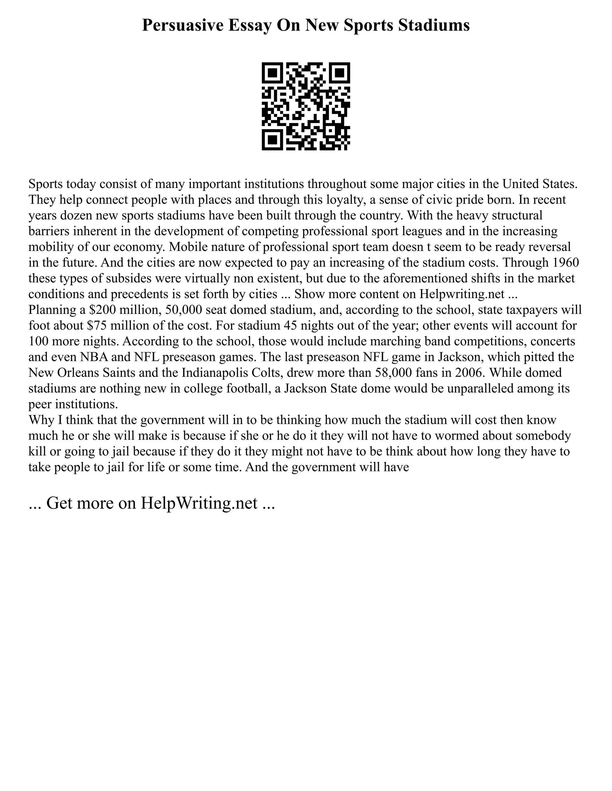 Persuasive Essay On New Sports Stadiums
Sports today consist of many important institutions throughout some major cities in the United States.
They help connect people with places and through this loyalty, a sense of civic pride born. In recent
years dozen new sports stadiums have been built through the country. With the heavy structural
barriers inherent in the development of competing professional sport leagues and in the increasing
mobility of our economy. Mobile nature of professional sport team doesn t seem to be ready reversal
in the future. And the cities are now expected to pay an increasing of the stadium costs. Through 1960
these types of subsides were virtually non existent, but due to the aforementioned shifts in the market
conditions and precedents is set forth by cities ... Show more content on Helpwriting.net ...
Planning a $200 million, 50,000 seat domed stadium, and, according to the school, state taxpayers will
foot about $75 million of the cost. For stadium 45 nights out of the year; other events will account for
100 more nights. According to the school, those would include marching band competitions, concerts
and even NBA and NFL preseason games. The last preseason NFL game in Jackson, which pitted the
New Orleans Saints and the Indianapolis Colts, drew more than 58,000 fans in 2006. While domed
stadiums are nothing new in college football, a Jackson State dome would be unparalleled among its
peer institutions.
Why I think that the government will in to be thinking how much the stadium will cost then know
much he or she will make is because if she or he do it they will not have to wormed about somebody
kill or going to jail because if they do it they might not have to be think about how long they have to
take people to jail for life or some time. And the government will have
... Get more on HelpWriting.net ...
 