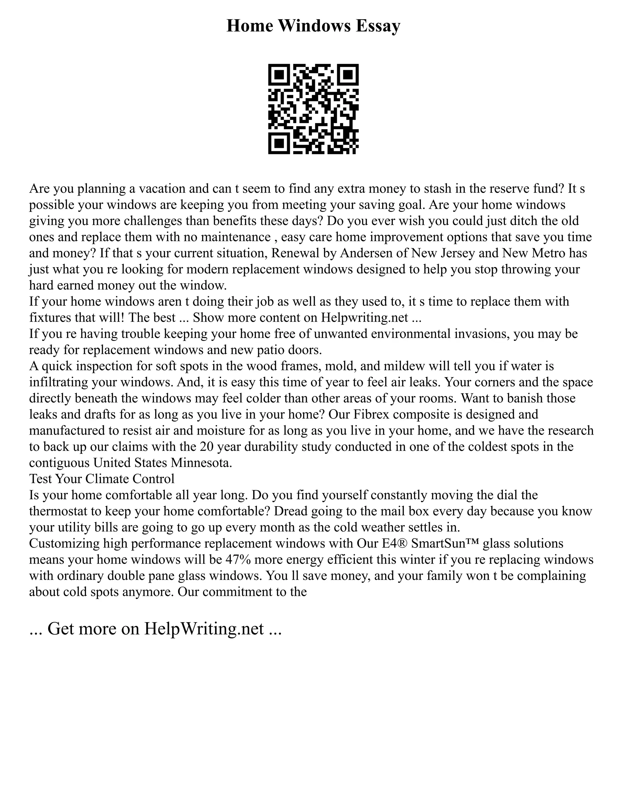 Home Windows Essay
Are you planning a vacation and can t seem to find any extra money to stash in the reserve fund? It s
possible your windows are keeping you from meeting your saving goal. Are your home windows
giving you more challenges than benefits these days? Do you ever wish you could just ditch the old
ones and replace them with no maintenance , easy care home improvement options that save you time
and money? If that s your current situation, Renewal by Andersen of New Jersey and New Metro has
just what you re looking for modern replacement windows designed to help you stop throwing your
hard earned money out the window.
If your home windows aren t doing their job as well as they used to, it s time to replace them with
fixtures that will! The best ... Show more content on Helpwriting.net ...
If you re having trouble keeping your home free of unwanted environmental invasions, you may be
ready for replacement windows and new patio doors.
A quick inspection for soft spots in the wood frames, mold, and mildew will tell you if water is
infiltrating your windows. And, it is easy this time of year to feel air leaks. Your corners and the space
directly beneath the windows may feel colder than other areas of your rooms. Want to banish those
leaks and drafts for as long as you live in your home? Our Fibrex composite is designed and
manufactured to resist air and moisture for as long as you live in your home, and we have the research
to back up our claims with the 20 year durability study conducted in one of the coldest spots in the
contiguous United States Minnesota.
Test Your Climate Control
Is your home comfortable all year long. Do you find yourself constantly moving the dial the
thermostat to keep your home comfortable? Dread going to the mail box every day because you know
your utility bills are going to go up every month as the cold weather settles in.
Customizing high performance replacement windows with Our E4® SmartSun™ glass solutions
means your home windows will be 47% more energy efficient this winter if you re replacing windows
with ordinary double pane glass windows. You ll save money, and your family won t be complaining
about cold spots anymore. Our commitment to the
... Get more on HelpWriting.net ...
 