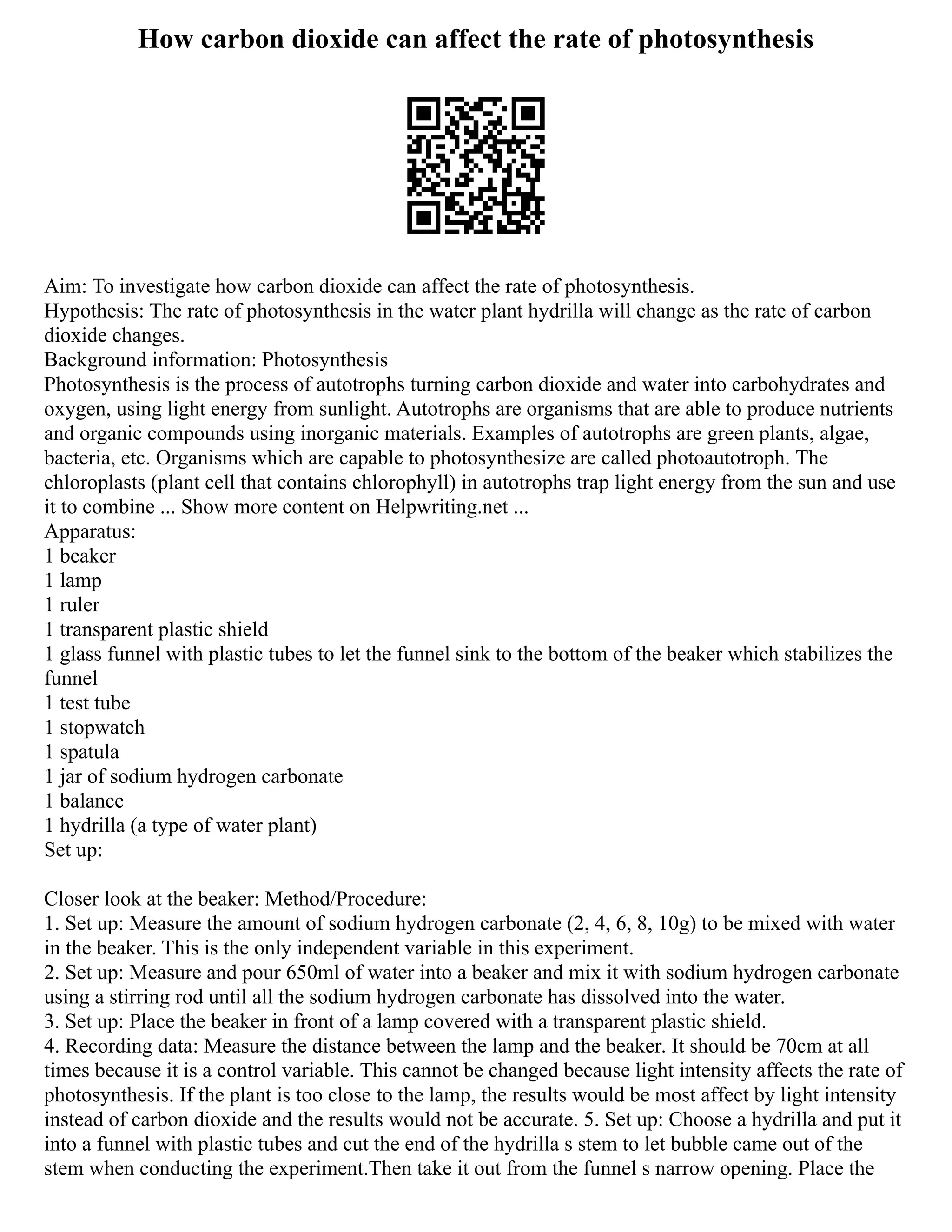 How carbon dioxide can affect the rate of photosynthesis
Aim: To investigate how carbon dioxide can affect the rate of photosynthesis.
Hypothesis: The rate of photosynthesis in the water plant hydrilla will change as the rate of carbon
dioxide changes.
Background information: Photosynthesis
Photosynthesis is the process of autotrophs turning carbon dioxide and water into carbohydrates and
oxygen, using light energy from sunlight. Autotrophs are organisms that are able to produce nutrients
and organic compounds using inorganic materials. Examples of autotrophs are green plants, algae,
bacteria, etc. Organisms which are capable to photosynthesize are called photoautotroph. The
chloroplasts (plant cell that contains chlorophyll) in autotrophs trap light energy from the sun and use
it to combine ... Show more content on Helpwriting.net ...
Apparatus:
1 beaker
1 lamp
1 ruler
1 transparent plastic shield
1 glass funnel with plastic tubes to let the funnel sink to the bottom of the beaker which stabilizes the
funnel
1 test tube
1 stopwatch
1 spatula
1 jar of sodium hydrogen carbonate
1 balance
1 hydrilla (a type of water plant)
Set up:
Closer look at the beaker: Method/Procedure:
1. Set up: Measure the amount of sodium hydrogen carbonate (2, 4, 6, 8, 10g) to be mixed with water
in the beaker. This is the only independent variable in this experiment.
2. Set up: Measure and pour 650ml of water into a beaker and mix it with sodium hydrogen carbonate
using a stirring rod until all the sodium hydrogen carbonate has dissolved into the water.
3. Set up: Place the beaker in front of a lamp covered with a transparent plastic shield.
4. Recording data: Measure the distance between the lamp and the beaker. It should be 70cm at all
times because it is a control variable. This cannot be changed because light intensity affects the rate of
photosynthesis. If the plant is too close to the lamp, the results would be most affect by light intensity
instead of carbon dioxide and the results would not be accurate. 5. Set up: Choose a hydrilla and put it
into a funnel with plastic tubes and cut the end of the hydrilla s stem to let bubble came out of the
stem when conducting the experiment.Then take it out from the funnel s narrow opening. Place the
 