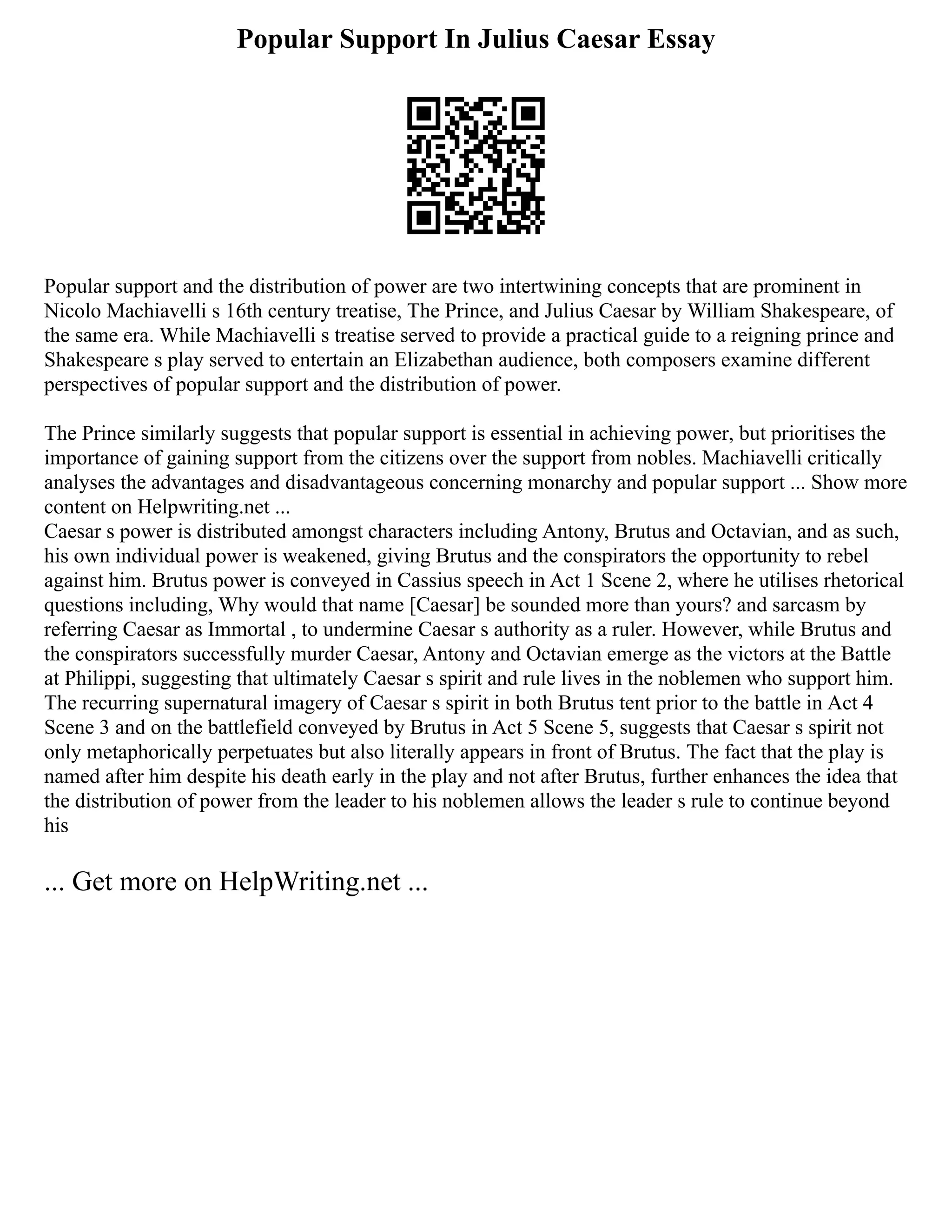 Popular Support In Julius Caesar Essay
Popular support and the distribution of power are two intertwining concepts that are prominent in
Nicolo Machiavelli s 16th century treatise, The Prince, and Julius Caesar by William Shakespeare, of
the same era. While Machiavelli s treatise served to provide a practical guide to a reigning prince and
Shakespeare s play served to entertain an Elizabethan audience, both composers examine different
perspectives of popular support and the distribution of power.
The Prince similarly suggests that popular support is essential in achieving power, but prioritises the
importance of gaining support from the citizens over the support from nobles. Machiavelli critically
analyses the advantages and disadvantageous concerning monarchy and popular support ... Show more
content on Helpwriting.net ...
Caesar s power is distributed amongst characters including Antony, Brutus and Octavian, and as such,
his own individual power is weakened, giving Brutus and the conspirators the opportunity to rebel
against him. Brutus power is conveyed in Cassius speech in Act 1 Scene 2, where he utilises rhetorical
questions including, Why would that name [Caesar] be sounded more than yours? and sarcasm by
referring Caesar as Immortal , to undermine Caesar s authority as a ruler. However, while Brutus and
the conspirators successfully murder Caesar, Antony and Octavian emerge as the victors at the Battle
at Philippi, suggesting that ultimately Caesar s spirit and rule lives in the noblemen who support him.
The recurring supernatural imagery of Caesar s spirit in both Brutus tent prior to the battle in Act 4
Scene 3 and on the battlefield conveyed by Brutus in Act 5 Scene 5, suggests that Caesar s spirit not
only metaphorically perpetuates but also literally appears in front of Brutus. The fact that the play is
named after him despite his death early in the play and not after Brutus, further enhances the idea that
the distribution of power from the leader to his noblemen allows the leader s rule to continue beyond
his
... Get more on HelpWriting.net ...
 