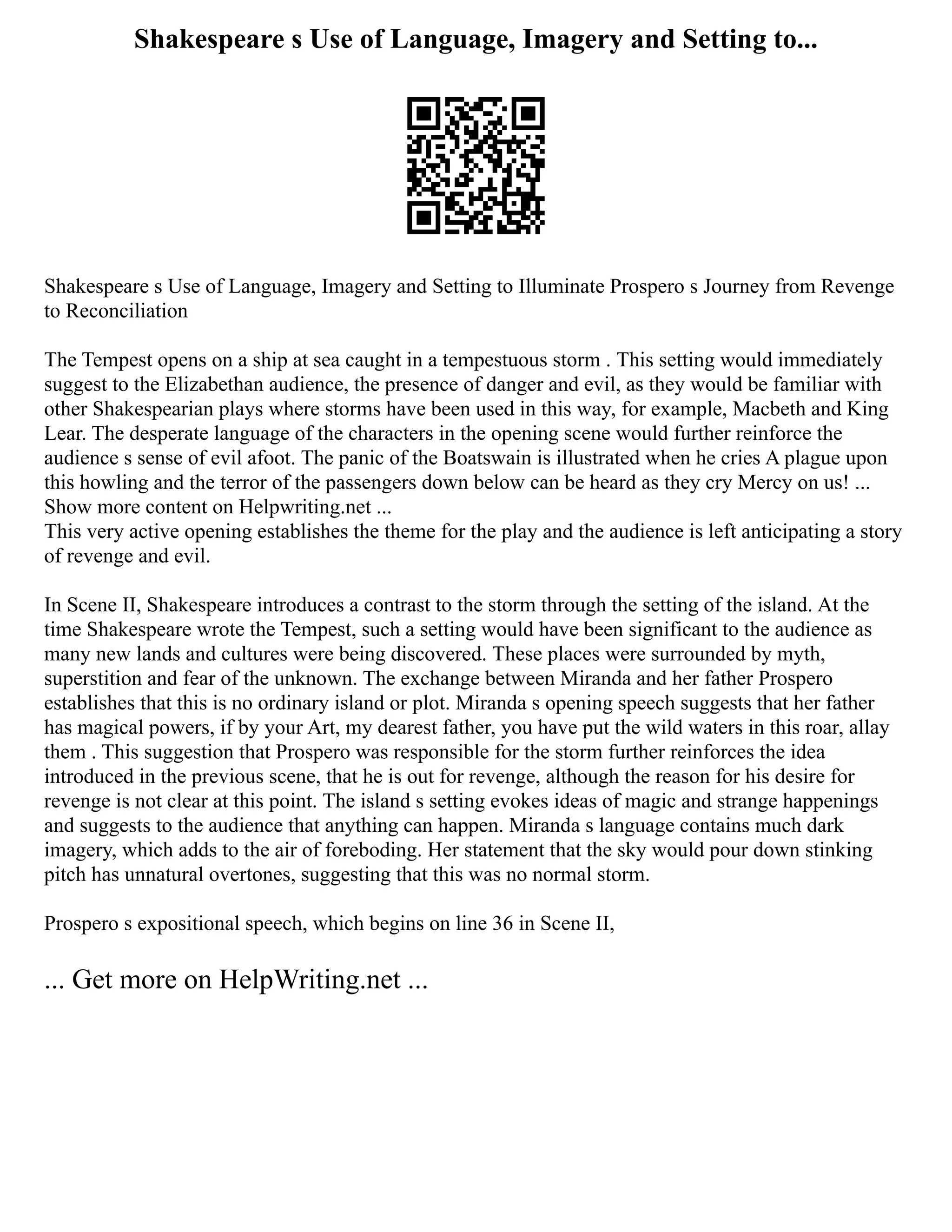 Shakespeare s Use of Language, Imagery and Setting to...
Shakespeare s Use of Language, Imagery and Setting to Illuminate Prospero s Journey from Revenge
to Reconciliation
The Tempest opens on a ship at sea caught in a tempestuous storm . This setting would immediately
suggest to the Elizabethan audience, the presence of danger and evil, as they would be familiar with
other Shakespearian plays where storms have been used in this way, for example, Macbeth and King
Lear. The desperate language of the characters in the opening scene would further reinforce the
audience s sense of evil afoot. The panic of the Boatswain is illustrated when he cries A plague upon
this howling and the terror of the passengers down below can be heard as they cry Mercy on us! ...
Show more content on Helpwriting.net ...
This very active opening establishes the theme for the play and the audience is left anticipating a story
of revenge and evil.
In Scene II, Shakespeare introduces a contrast to the storm through the setting of the island. At the
time Shakespeare wrote the Tempest, such a setting would have been significant to the audience as
many new lands and cultures were being discovered. These places were surrounded by myth,
superstition and fear of the unknown. The exchange between Miranda and her father Prospero
establishes that this is no ordinary island or plot. Miranda s opening speech suggests that her father
has magical powers, if by your Art, my dearest father, you have put the wild waters in this roar, allay
them . This suggestion that Prospero was responsible for the storm further reinforces the idea
introduced in the previous scene, that he is out for revenge, although the reason for his desire for
revenge is not clear at this point. The island s setting evokes ideas of magic and strange happenings
and suggests to the audience that anything can happen. Miranda s language contains much dark
imagery, which adds to the air of foreboding. Her statement that the sky would pour down stinking
pitch has unnatural overtones, suggesting that this was no normal storm.
Prospero s expositional speech, which begins on line 36 in Scene II,
... Get more on HelpWriting.net ...
 