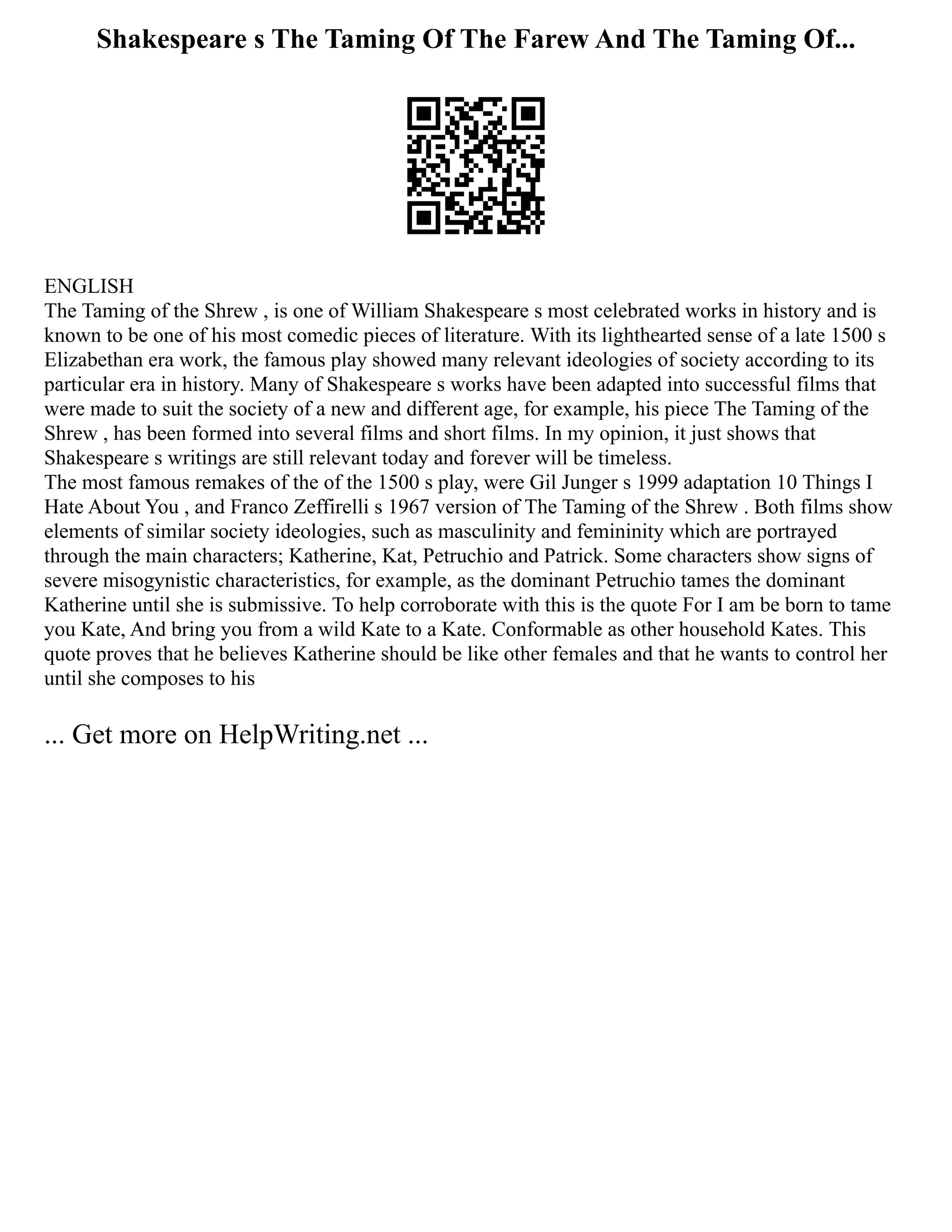 Shakespeare s The Taming Of The Farew And The Taming Of...
ENGLISH
The Taming of the Shrew , is one of William Shakespeare s most celebrated works in history and is
known to be one of his most comedic pieces of literature. With its lighthearted sense of a late 1500 s
Elizabethan era work, the famous play showed many relevant ideologies of society according to its
particular era in history. Many of Shakespeare s works have been adapted into successful films that
were made to suit the society of a new and different age, for example, his piece The Taming of the
Shrew , has been formed into several films and short films. In my opinion, it just shows that
Shakespeare s writings are still relevant today and forever will be timeless.
The most famous remakes of the of the 1500 s play, were Gil Junger s 1999 adaptation 10 Things I
Hate About You , and Franco Zeffirelli s 1967 version of The Taming of the Shrew . Both films show
elements of similar society ideologies, such as masculinity and femininity which are portrayed
through the main characters; Katherine, Kat, Petruchio and Patrick. Some characters show signs of
severe misogynistic characteristics, for example, as the dominant Petruchio tames the dominant
Katherine until she is submissive. To help corroborate with this is the quote For I am be born to tame
you Kate, And bring you from a wild Kate to a Kate. Conformable as other household Kates. This
quote proves that he believes Katherine should be like other females and that he wants to control her
until she composes to his
... Get more on HelpWriting.net ...
 