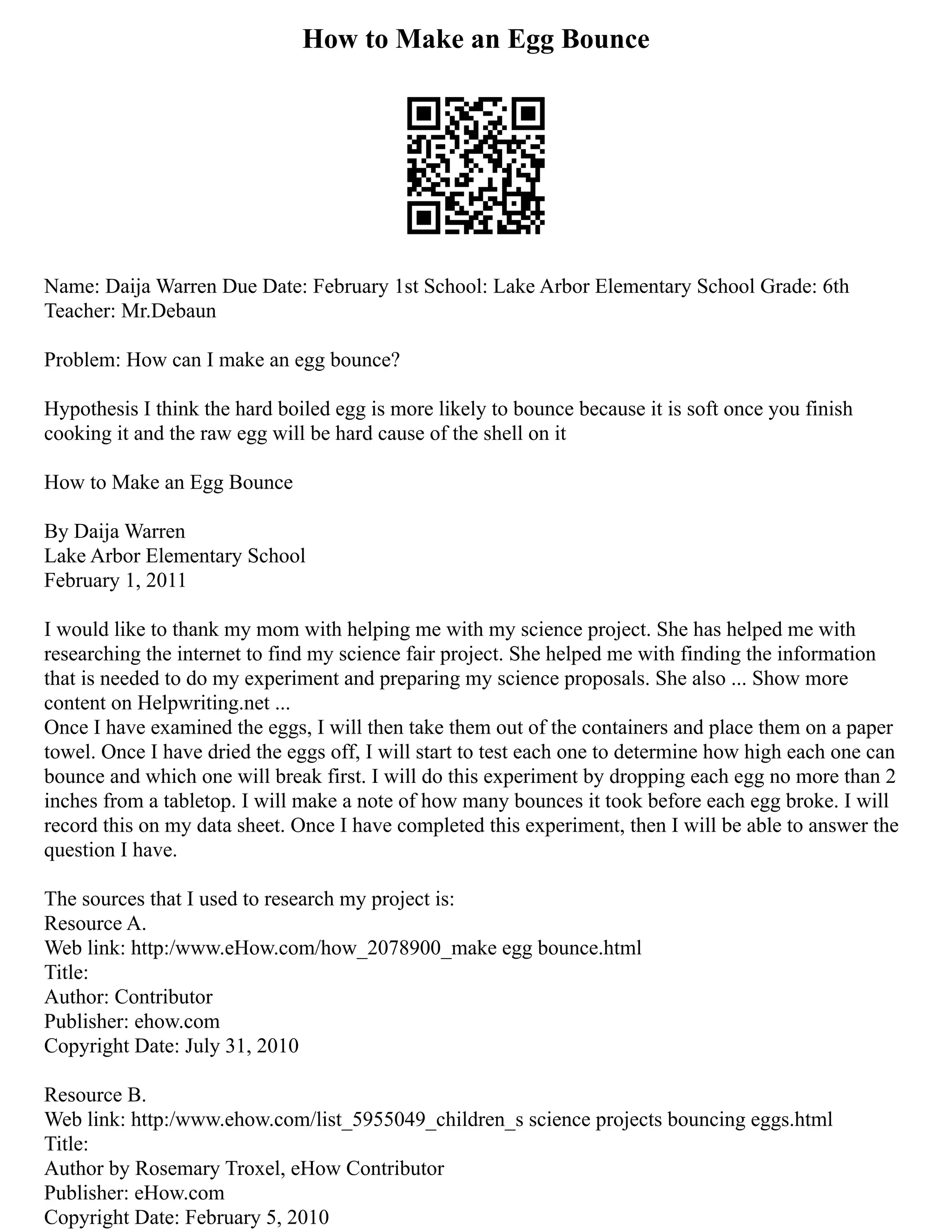 How to Make an Egg Bounce
Name: Daija Warren Due Date: February 1st School: Lake Arbor Elementary School Grade: 6th
Teacher: Mr.Debaun
Problem: How can I make an egg bounce?
Hypothesis I think the hard boiled egg is more likely to bounce because it is soft once you finish
cooking it and the raw egg will be hard cause of the shell on it
How to Make an Egg Bounce
By Daija Warren
Lake Arbor Elementary School
February 1, 2011
I would like to thank my mom with helping me with my science project. She has helped me with
researching the internet to find my science fair project. She helped me with finding the information
that is needed to do my experiment and preparing my science proposals. She also ... Show more
content on Helpwriting.net ...
Once I have examined the eggs, I will then take them out of the containers and place them on a paper
towel. Once I have dried the eggs off, I will start to test each one to determine how high each one can
bounce and which one will break first. I will do this experiment by dropping each egg no more than 2
inches from a tabletop. I will make a note of how many bounces it took before each egg broke. I will
record this on my data sheet. Once I have completed this experiment, then I will be able to answer the
question I have.
The sources that I used to research my project is:
Resource A.
Web link: http:/www.eHow.com/how_2078900_make egg bounce.html
Title:
Author: Contributor
Publisher: ehow.com
Copyright Date: July 31, 2010
Resource B.
Web link: http:/www.ehow.com/list_5955049_children_s science projects bouncing eggs.html
Title:
Author by Rosemary Troxel, eHow Contributor
Publisher: eHow.com
Copyright Date: February 5, 2010
 