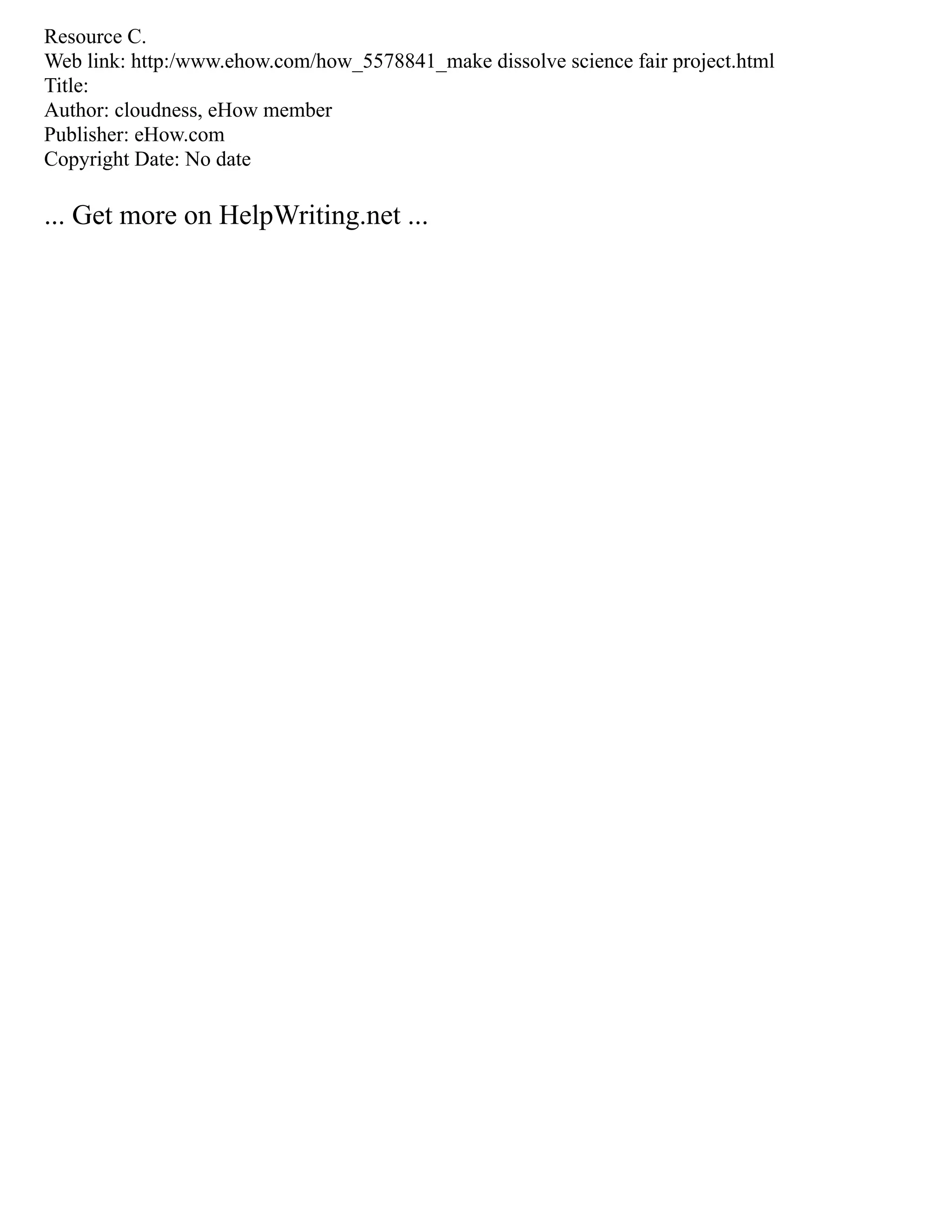 Resource C.
Web link: http:/www.ehow.com/how_5578841_make dissolve science fair project.html
Title:
Author: cloudness, eHow member
Publisher: eHow.com
Copyright Date: No date
... Get more on HelpWriting.net ...
 