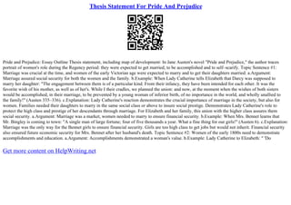 Thesis Statement For Pride And Prejudice
Pride and Prejudice: Essay Outline Thesis statement, including map of development: In Jane Austen's novel "Pride and Prejudice," the author traces
portrait of women's role during the Regency period: they were expected to get married, to be accomplished and to self–scarify. Topic Sentence #1:
Marriage was crucial at the time, and women of the early Victorian age were expected to marry and to get their daughters married. a.Argument:
Marriage assured social security for both the women and the family. b.Example: When Lady Catherine tells Elizabeth that Darcy was supposed to
marry her daughter: "The engagement between them is of a particular kind. From their infancy, they have been intended for each other. It was the
favorite wish of his mother, as well as of her's. While I their cradles, we planned the union: and now, at the moment when the wishes of both sisters
would be accomplished, in their marriage, to be prevented by a young woman of inferior birth, of no importance in the world, and wholly unallied to
the family!" (Austen 335–336). c.Explanation: Lady Catherine's reaction demonstrates the crucial importance of marriage in the society, but also for
women. Families needed their daughters to marry in the same social class or above to insure social prestige. Demonstrates Lady Catherine's role to
protect the high class and prestige of her descendants through marriage. For Elizabeth and her family, this union with the higher class assures them
social security. a.Argument: Marriage was a market, women needed to marry to ensure financial security. b.Example: When Mrs. Bennet learns that
Mr. Bingley is coming to town: "A single man of large fortune; four of five thousands a year. What a fine thing for our girls!" (Austen 6). c.Explanation:
Marriage was the only way for the Bennet girls to ensure financial security. Girls are too high class to get jobs but would not inherit. Financial security
also ensured future economic security for Mrs. Bennet after her husband's death. Topic Sentence #2: Women of the early 1800s need to demonstrate
accomplishments and education. a.Argument: Accomplishments demonstrated a woman's value. b.Example: Lady Catherine to Elizabeth: " 'Do
Get more content on HelpWriting.net
 