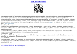 Ptsd Thesis Statement
Post–traumatic disorder (PTSD) is one of the leading mental issues in the world right now. It includes introduction to injury including passing or the
danger of death, genuine damage, or sexual brutality. Something is traumatic when it is exceptionally startling, overpowering and causes a
considerable measure of pain. Injury is regularly sudden, and numerous individuals say that they felt feeble to stop or change the occasion. Traumatic
occasions might incorporate wrongdoings, common fiascos, mishaps, war or strife, or different dangers to life. It could be an occasion or circumstance
that one encounters or something that transpires, including friends and family. The post–traumatic stress is not subject to any definite experience a
priori,...show more content...
Normal Stress Response
The normal stress reaction happens when healthy adults who have been presented to a solitary discrete traumatic occasion in adulthood experience
extraordinary awful recollections, enthusiastic desensitizing, and sentiments of illusion, being cut off from connections or substantial strain and trouble.
Acute Stress Disorder
Acute stress disorder is portrayed by frenzy responses, mental disarray, separation; serious sleeping disorder, suspiciousness, and being not able
oversee even essential self–consideration, work, and relationship exercises.
Uncomplicated PTSD
Uncomplicated PTSD includes persistent re–experiencing of the distressing occurrence, prevention of stimuli related with the disturbance, emotional
distressing, and indications of enlarged stimulation.
Comorbid PTSD
Comorbidity PTSD alludes to the presence of two or more ailments or conditions in the same individual in the meantime (Parsons, & Ressler, 2013).
For instance, somebody who has been determined to have both post–traumatic stress disorder (PTSD) and marginal identity issue (BPD) is said to have
"comorbid PTSD and
Get more content on HelpWriting.net
 