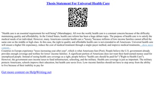 Thesis Statement For Universal Health Care
"Health care is an essential requirement for well being" (Maruthappu). All over the world, health care is a constant concern because of the difficulty
maintaining quality and affordability. In the United States, health care reform has been a huge debate topic. The purpose of health care is to satisfy the
medical needs of an individual. However, many Americans consider health care a "luxury,"because millions of low–income families cannot afford the
same care as the middle or high class. In this case, the right to quality and affordable health care is not extended to all Americans. Universal health care
will ensure a higher life expectancy, reduce the cost of medical treatment through a single–payer method, and improve medical treatments....show more
content...
Countries in Europe experience "taxes increasing year after year", which is what Americans fear (Post). People believe the U.S. government already
provides enough coverage and welfare for lower–income families. A significant portion of Americans does not want their hard–earned money used for
unemployed people. Instead of seeing health care coverage as a right, people believe "health care should be paid for" ("Right to Health Care").
However, the government uses income taxes to fund infrastructure, schooling, and the military. Health care coverage is just as important. The military
protects Americans, schools improve their education, but health care saves lives. Low–income families should not have to step away from the ability
to live because of their inability to pay for
Get more content on HelpWriting.net
 
