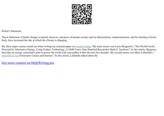 Writer's Statement
Thesis Statement: Climate change is natural; however, advances of human society such as deforestation, industrialization, and the burning of fossil
fuels, have increased the rate at which the climate is changing.
My three major sources stood out when writing my research paper on climate change. My main source was Louis Bergeron's, "The World Can be
Powered by Alternative Energy, Using Today's Technology, in 20
–40 Years, Says Stanford Researcher Mark Z. Jacobson." In this article, Bergeron
describes an energy researcher's plan to power the world with renewables within the next few decades. My second source was Marc Lallanilla's, "
Greenhouse Gas Emissions: Causes and Sources." In this article, Lallanilla talked about the
Get more content on HelpWriting.net
 