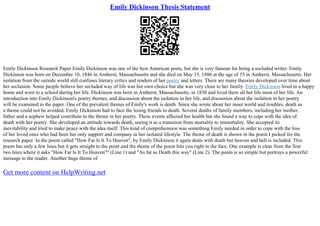 Emily Dickinson Thesis Statement
Emily Dickinson Research Paper Emily Dickinson was one of the best American poets, but she is very famous for being a secluded writer. Emily
Dickinson was born on December 10, 1846 in Amherst, Massachusetts and she died on May 15, 1886 at the age of 55 in Amherst, Massachusetts. Her
isolation from the outside world still confuses literary critics and readers of her poetry and letters. There are many theories developed over time about
her seclusion. Some people believe her secluded way of life was her own choice but she was very close to her family. Emily Dickinson lived in a happy
home and went to a school during her life. Dickinson was born in Amherst, Massachusetts, in 1830 and lived there all her life most of her life. An
introduction into Emily Dickinson's poetry themes, and discussion about the isolation in her life, and discussion about the isolation in her poetry
will be examined in the paper. One of the prevalent themes of Emily's work is death. Since she wrote about her inner world and troubles, death as
a theme could not be avoided. Emily Dickinson had to face the losing friends to death. Several deaths of family members, including her mother,
father and a nephew helped contribute to the theme in her poetry. These events affected her health but she found a way to cope with the idea of
death with her poetry. She developed an attitude towards death, seeing it as a transition from mortality to immortality. She accepted its
inevitability and tried to make peace with the idea itself. This kind of comprehension was something Emily needed in order to cope with the loss
of her loved ones who had been her only support and company in her isolated lifestyle. The theme of death is shown in the poem I picked for the
research paper. In the poem called "How Far Is It To Heaven", by Emily Dickinson it again deals with death but heaven and hell is included. This
poem has only a few lines but it gets straight to the point and the theme of the poem hits you right in the face. One example is clear from the first
two lines where it asks "How Far Is It To Heaven?" (Line 1) and "As far as Death this way" (Line 2). The poem is so simple but portrays a powerful
message to the reader. Another huge theme of
Get more content on HelpWriting.net
 