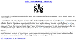 Thesis Statement : Early Anxiety Essay
Thesis Statement: Early Anxiety is stemmed from many factors, however the main cause of anxiety in adolescents is directly related to parenting and
/or family influences.
As a child, life was hectic from the beginning. Dad was in and out of jail, and when he was out my mom and him and my mother would indulge in hard
drugs. Don 't get me wrong, when you 're so twisted on drugs there is only so much your body and mind is capable of doing, right? Since I could
remember I've been the boss, the keeper of the responsibilities, almost like the parent of my parents. Throughout school, i had constant anxiety about
school, worrying about my little brother and wondering if my parents were okay. Fast forward to the present time, still on a daily basis I struggle with
severe Anxiety. It truly never went away, it only got worse. If I would have had a better mother daughter, or father daughter relationship or didn't have
to watch my parrents struggle with their anxiety and addictions, and i had to worry a lot less I would have never developed this anxiety.
Harpster 2.
Anxiety can be a very serious (disease/disorder) it is simply defined as an abnormal fear or tension which can occur without any obvious trigger or
session; a recurrence, unwelcome and intrusive thought. Anxiety can also be defined as a subjective state of fear or tension. There are two types of
anxiety, anxiety can provide signals that alert the body to trigger it to improve mental and physical performance
Get more content on HelpWriting.net
 