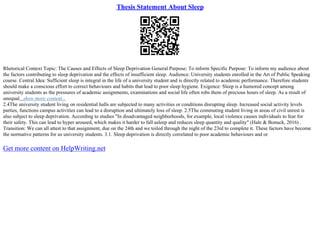 Thesis Statement About Sleep
Rhetorical Context Topic: The Causes and Effects of Sleep Deprivation General Purpose: To inform Specific Purpose: To inform my audience about
the factors contributing to sleep deprivation and the effects of insufficient sleep. Audience: University students enrolled in the Art of Public Speaking
course. Central Idea: Sufficient sleep is integral in the life of a university student and is directly related to academic performance. Therefore students
should make a conscious effort to correct behaviours and habits that lead to poor sleep hygiene. Exigence: Sleep is a humored concept among
university students as the pressures of academic assignments, examinations and social life often robs them of precious hours of sleep. As a result of
unequal...show more content...
2.4The university student living on residential halls are subjected to many activities or conditions disrupting sleep. Increased social activity levels
parties, functions campus activities can lead to a disruption and ultimately loss of sleep. 2.5The commuting student living in areas of civil unrest is
also subject to sleep deprivation. According to studies "In disadvantaged neighborhoods, for example, local violence causes individuals to fear for
their safety. This can lead to hyper aroused, which makes it harder to fall asleep and reduces sleep quantity and quality" (Hale & Bonuck, 2016) .
Transition: We can all attest to that assignment, due on the 24th and we toiled through the night of the 23rd to complete it. These factors have become
the normative patterns for us university students. 3.1. Sleep deprivation is directly correlated to poor academic behaviours and or
Get more content on HelpWriting.net
 