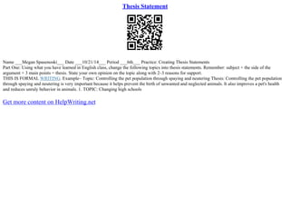 Thesis Statement
Name ___Megan Spasenoski___ Date ___10/21/14___ Period ___6th___ Practice: Creating Thesis Statements
Part One: Using what you have learned in English class, change the following topics into thesis statements. Remember: subject + the side of the
argument + 3 main points = thesis. State your own opinion on the topic along with 2–3 reasons for support.
THIS IS FORMAL WRITING. Example– Topic: Controlling the pet population through spaying and neutering Thesis: Controlling the pet population
through spaying and neutering is very important because it helps prevent the birth of unwanted and neglected animals. It also improves a pet's health
and reduces unruly behavior in animals. 1. TOPIC: Changing high schools
Get more content on HelpWriting.net
 