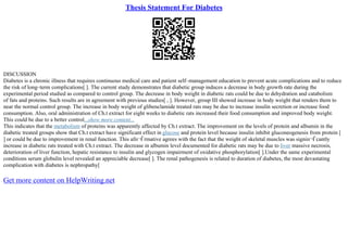 Thesis Statement For Diabetes
DISCUSSION
Diabetes is a chronic illness that requires continuous medical care and patient self–management education to prevent acute complications and to reduce
the risk of long–term complications[ ]. The current study demonstrates that diabetic group induces a decrease in body growth rate during the
experimental period studied as compared to control group. The decrease in body weight in diabetic rats could be due to dehydration and catabolism
of fats and proteins. Such results are in agreement with previous studies[ , ]. However, group III showed increase in body weight that renders them to
near the normal control group. The increase in body weight of glibenclamide treated rats may be due to increase insulin secretion or increase food
consumption. Also, oral administration of Ch.t extract for eight weeks to diabetic rats increased their food consumption and improved body weight.
This could be due to a better control...show more content...
This indicates that the metabolism of proteins was apparently affected by Ch.t extract. The improvement on the levels of protein and albumin in the
diabetic treated groups show that Ch.t extract have significant effect in glucose and protein level because insulin inhibit gluconeogenesis from protein [
] or could be due to improvement in renal function. This afп¬Ѓrmative agrees with the fact that the weight of skeletal muscles was signiп¬Ѓcantly
increase in diabetic rats treated with Ch.t extract. The decrease in albumin level documented for diabetic rats may be due to liver massive necrosis,
deterioration of liver function, hepatic resistance to insulin and glycogen impairment of oxidative phosphorylation[ ].Under the same experimental
conditions serum globulin level revealed an appreciable decrease[ ]. The renal pathogenesis is related to duration of diabetes, the most devastating
complication with diabetes is nephropathy[
Get more content on HelpWriting.net
 