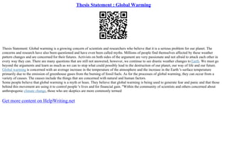Thesis Statement : Global Warming
Thesis Statement: Global warming is a growing concern of scientists and researchers who believe that it is a serious problem for our planet. The
concerns and research have also been questioned and have even been called myths. Millions of people find themselves affected by these weather
pattern changes and are concerned for their futures. Activists on both sides of the argument are very passionate and not afraid to attack each other in
every way they can. There are many questions that are still not answered, however, we continue to see drastic weather changes to Earth. We must go
beyond the arguments and learn as much as we can to stop what could possibly lead to the destruction of our planet, our way of life and our future.
Global warming is concerned with an average increase in the temperature of the atmosphere and the increase in the Earth 's surface temperature
primarily due to the emission of greenhouse gases from the burning of fossil fuels. As for the processes of global warming, they can occur from a
variety of causes. The causes include the things that are concerned with natural and human factors.
Some people believe that global warming is a myth or hoax. They believe that global warming is being used to generate fear and panic and that those
behind this movement are using it to control people 's lives and for financial gain. "Within the community of scientists and others concerned about
anthropogenic climate change, those who are skeptics are more commonly termed
Get more content on HelpWriting.net
 