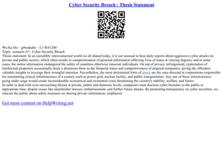 Cyber Security Breach : Thesis Statement
Wu Ka Ho – g4wukaho – L1 BA1200
Topic: scenario #3 – Cyber Security Breach
Thesis statement: In an incredibly interconnected world we all shared today, it is not unusual to hear daily reports about aggressive cyber attacks on
private and public sectors, which often results in compromisation of personal information affecting lives of many at varying degrees; and in some
cases, the stolen information endangered the safety of countless otherwise innocent individuals. On top of privacy infringement, exploitation of
intellectual properties occasionally deals a disastrous blow to the financial status and competitiveness of targeted companies, giving the offenders
valuable insights to leverage their wrongful intention. Nevertheless, the most detrimental form of attack are the ones directed at corporations responsible
for maintaining critical infrastructures of a country such as power grid, nuclear facility, and public transportation. Any one of these infrastructures
going under siege would create inconsiderable economical and existential crisis threatening the country's stability, welfare, and future.
In order to deal with ever encroaching threats at private, public and domestic levels, companies must disclose cyber breaches to the public at
appropriate time, despite issues like shareholder lawsuit, embarrassment, and further future attacks. By promoting transparency on cyber securities, we
educate the public about safety measures on sharing private information, emphasize
Get more content on HelpWriting.net
 