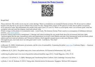 Thesis Statement On Water Scarcity
Rough Draft
Thesis statement: The world is on its way for a water shortage. Water is considered as an essential for human existence. We all can survive without
food for some day but no one can live without water at least two days. Human body consists of 70% percent of water and our globe is covered by
69.9% percent of water. But unfortunately the useable fresh water is just 2.5% out of it. Water is a social good, water is an economic good, water has
ecological value and water has religious, moral and cultural value.
If there is magic on this planet, it is contained in water – Loren Eisely, The Immense Journey Water scarcity is a consequence of imbalances between
resource...show more content...
Economic relations and resource management, 2. Ideology and culture including the way people think about the environment and water rights,
3.political agents like the state, transnational actors and organizations involved in water disputes and trade 4.the transnational social movements which
endorse and resist water privatization, and 5.the power relations which engender unequal access to safe water (Bywater, 2008).
Till taught by pain, men really know not what good water's worth – Lord Byron, "Don Juan".
Reference List
п‚§Bywater, K. (2008). Globalization, privatization, and the crisis of sustainability: Examining the global water crisis. Conference Papers –– American
Sociological Association, 1.
п‚§Manzoor, K. P. (2011). The global water crisis: Issues and solutions. IUP Journal of Infrastructure, 9(2), 34
–43.
п‚§Solving the global water crisis moves beyond the technical feasibility stage.(2011). Trends Magazine, (104), 19–24.
п‚§Priscoli, J. D. & Wolf, A. T. (2009). Managing and Transforming Water Conflicts: USA: Cambridge University Press.
п‚§Hicks, J. Arii, K. Rothman, S. (2012). Taking sides: Selected articles for discussion. Singapore: McGraw–Hill companies
 