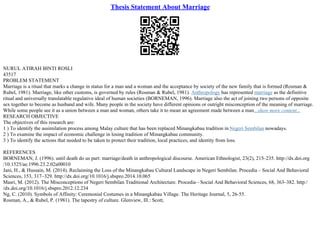 Thesis Statement About Marriage
NURUL ATIRAH BINTI ROSLI
43517
PROBLEM STATEMENT
Marriage is a ritual that marks a change in status for a man and a woman and the acceptance by society of the new family that is formed (Rosman &
Rubel, 1981). Marriage, like other customs, is governed by rules (Rosman & Rubel, 1981). Anthropology has represented marriage as the definitive
ritual and universally translatable regulative ideal of human societies (BORNEMAN, 1996). Marriage also the act of joining two persons of opposite
sex together to become as husband and wife. Many people in the society have different opinions or outright misconception of the meaning of marriage.
While some people see it as a union between a man and woman, others take it to mean an agreement made between a man...show more content...
RESEARCH OBJECTIVE
The objectives of this research are:
1 ) To identify the assimilation process among Malay culture that has been replaced Minangkabau tradition in Negeri Sembilan nowadays.
2 ) To examine the impact of economic challenge in losing tradition of Minangkabau community.
3 ) To identify the actions that needed to be taken to protect their tradition, local practices, and identity from loss.
REFERENCES
BORNEMAN, J. (1996). until death do us part: marriage/death in anthropological discourse. American Ethnologist, 23(2), 215–235. http://dx.doi.org
/10.1525/ae.1996.23.2.02a00010
Jani, H., & Hussain, M. (2014). Reclaiming the Loss of the Minangkabau Cultural Landscape in Negeri Sembilan. Procedia – Social And Behavioral
Sciences, 153, 317–329. http://dx.doi.org/10.1016/j.sbspro.2014.10.065
Masri, M. (2012). The Misconceptions of Negeri Sembilan Traditional Architecture. Procedia– Social And Behavioral Sciences, 68, 363–382. http:/
/dx.doi.org/10.1016/j.sbspro.2012.12.234
Ng, C. (2010). Symbols of Affinity: Ceremonial Costumes in a Minangkabau Village. The Heritage Journal, 5, 26–55.
Rosman, A., & Rubel, P. (1981). The tapestry of culture. Glenview, Ill.: Scott,
 