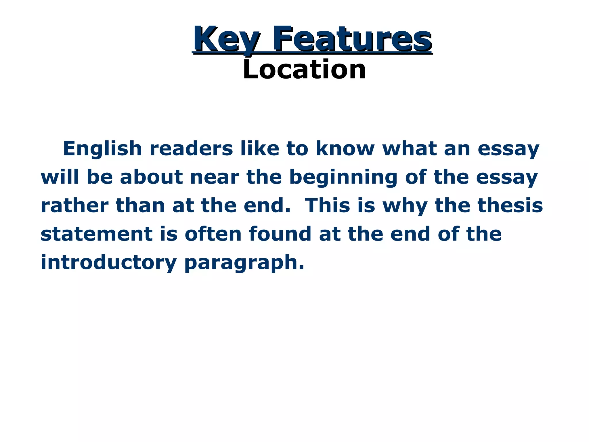 English readers like to know what an essay will be about near the beginning of the essay rather than at the end.  This is why the thesis statement is often found at the end of the introductory paragraph. Key Features Location 