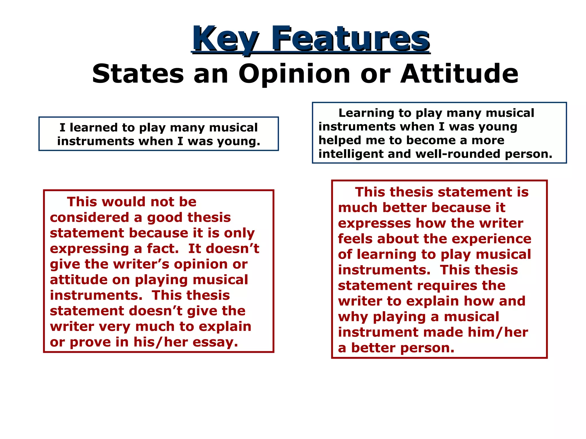 Key Features States an Opinion or Attitude I learned to play many musical instruments when I was young. This would not be considered a good thesis statement because it is only expressing a fact.  It doesn’t give the writer’s opinion or attitude on playing musical instruments.  This thesis statement doesn’t give the writer very much to explain or prove in his/her essay. Learning to play many musical instruments when I was young helped me to become a more intelligent and well-rounded person. This thesis statement is much better because it expresses how the writer feels about the experience of learning to play musical instruments.  This thesis statement requires the writer to explain how and why playing a musical instrument made him/her a better person. 
