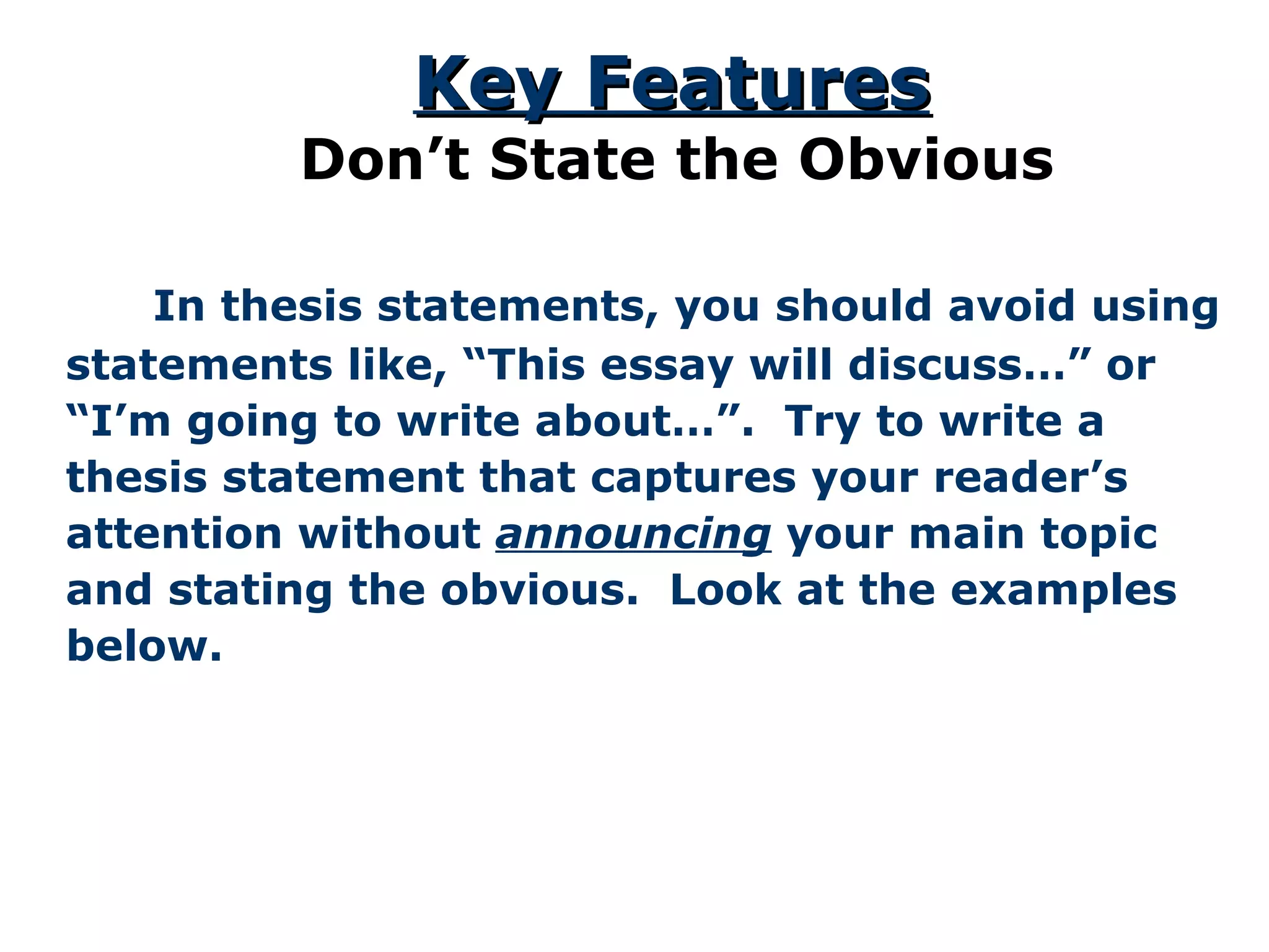   In thesis statements, you should avoid using statements like, “This essay will discuss…” or “ I’m going to write about…”.  Try to write a thesis statement that captures your reader’s attention without  announcing  your main topic and stating the obvious.  Look at the examples below. Key Features Don’t State the Obvious 