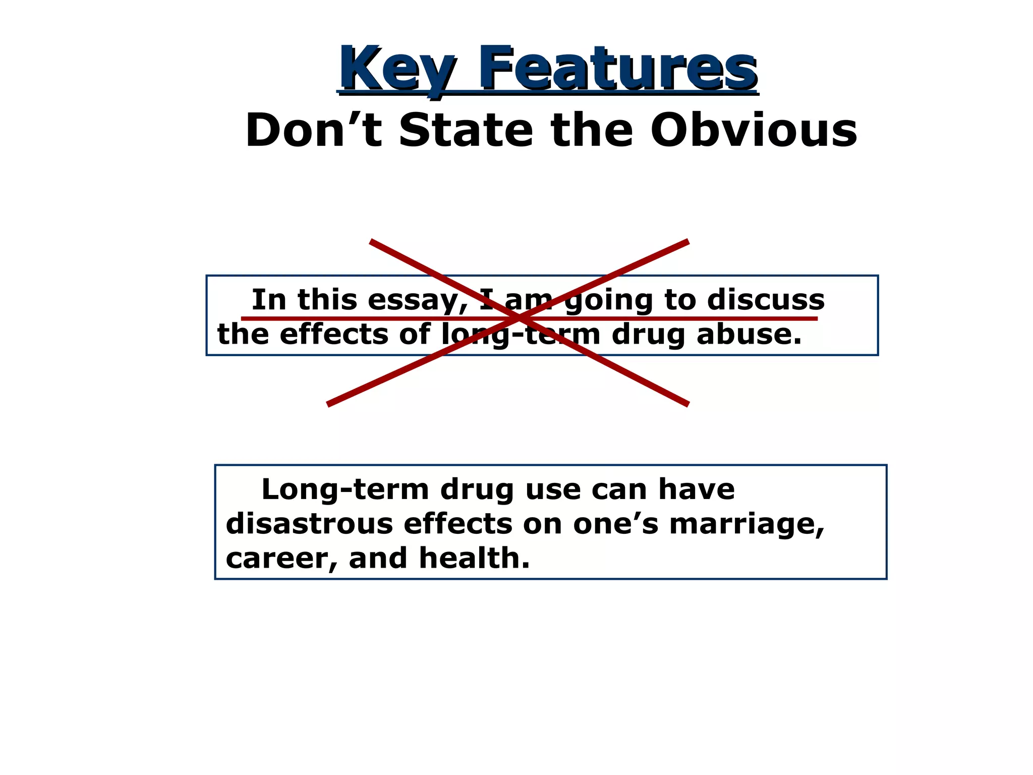 Key Features Don’t State the Obvious In this essay, I am going to discuss the effects of long-term drug abuse. Long-term drug use can have disastrous effects on one’s marriage, career, and health. 