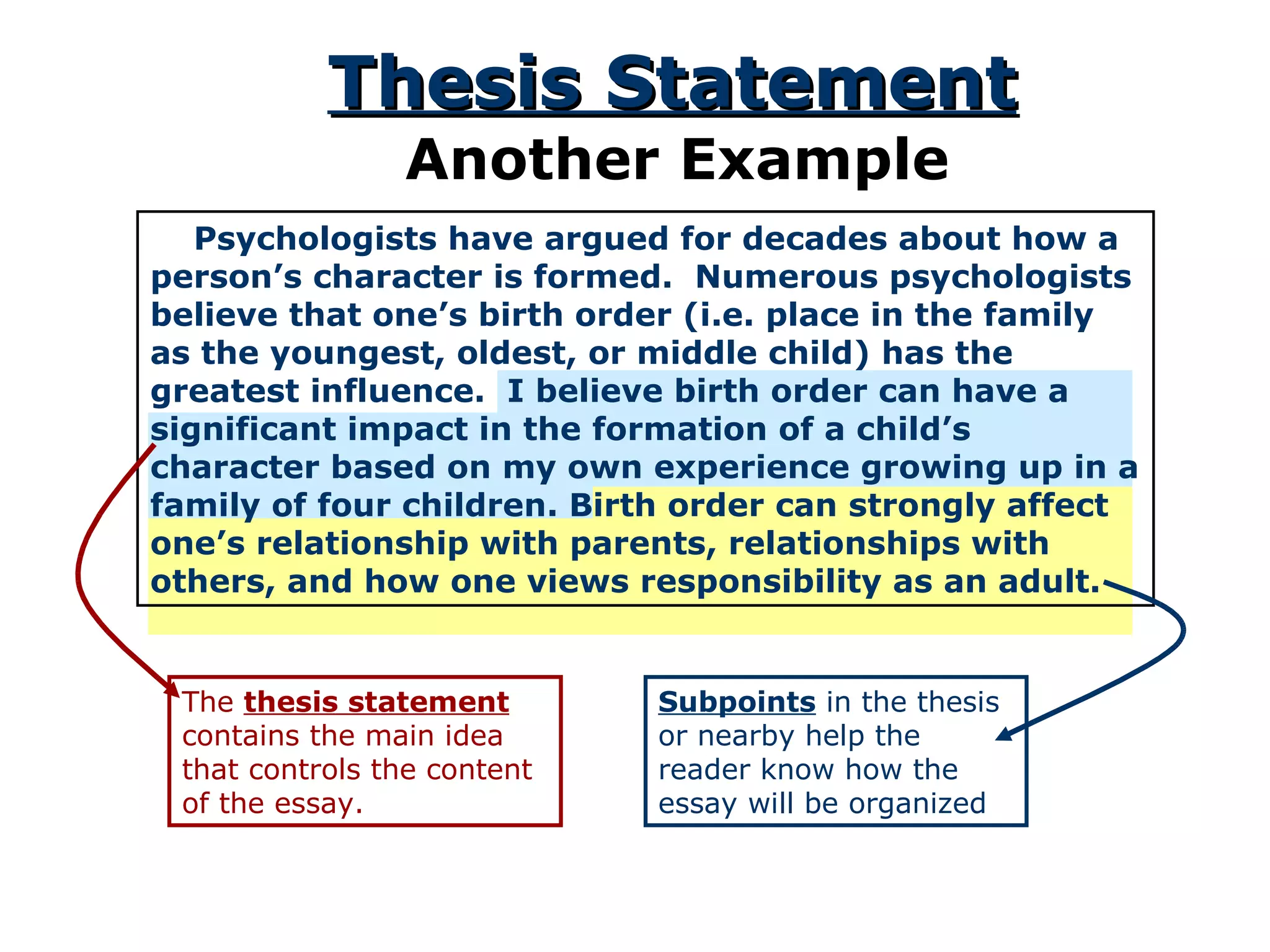 Psychologists have argued for decades about how a person’s character is formed.  Numerous psychologists believe that one’s birth order (i.e. place in the family as the youngest, oldest, or middle child) has the greatest influence.  I believe birth order can have a significant impact in the formation of a child’s character based on my own experience growing up in a family of four children. Birth order can strongly affect one’s relationship with parents, relationships with others, and how one views responsibility as an adult. Thesis Statement Another Example The  thesis statement  contains the main idea that controls the content of the essay. Subpoints  in the thesis or nearby help the reader know how the essay will be organized 
